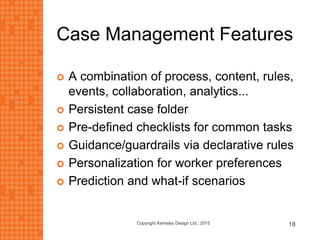 Case Management Features
 A combination of process, content, rules,
events, collaboration, analytics...
 Persistent case folder
 Pre-defined checklists for common tasks
 Guidance/guardrails via declarative rules
 Personalization for worker preferences
 Prediction and what-if scenarios
Copyright Kemsley Design Ltd., 2015 18
 