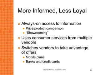 More Informed, Less Loyal
 Always-on access to information
 Price/product comparison
 “Showrooming”
 Uses consumer services from multiple
vendors
 Switches vendors to take advantage
of offers
 Mobile plans
 Banks and credit cards
Copyright Kemsley Design Ltd., 2015 24
 