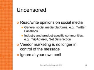 Uncensored
 Read/write opinions on social media
 General social media platforms, e.g., Twitter,
Facebook
 Industry and product-specific communities,
e.g., TripAdvisor, Get Satisfaction
 Vendor marketing is no longer in
control of the message
 Ignore at your own peril
Copyright Kemsley Design Ltd., 2015 26
 