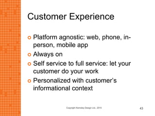Customer Experience
 Platform agnostic: web, phone, in-
person, mobile app
 Always on
 Self service to full service: let your
customer do your work
 Personalized with customer’s
informational context
Copyright Kemsley Design Ltd., 2015 43
 