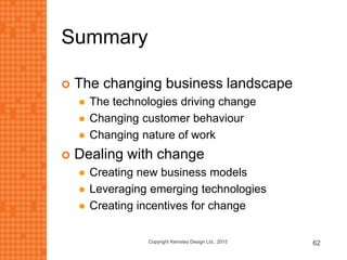 Summary
 The changing business landscape
 The technologies driving change
 Changing customer behaviour
 Changing nature of work
 Dealing with change
 Creating new business models
 Leveraging emerging technologies
 Creating incentives for change
Copyright Kemsley Design Ltd., 2015 62
 