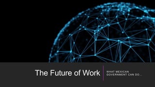 The Future of Work W HAT MEXICAN
GOVERNMENT CAN DO…
 