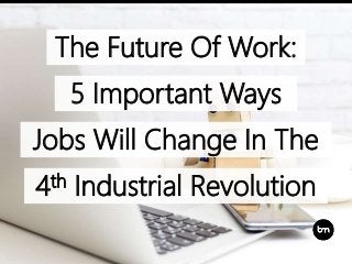 The Future Of Work:
5 Important Ways
Jobs Will Change In The
4th Industrial Revolution
 