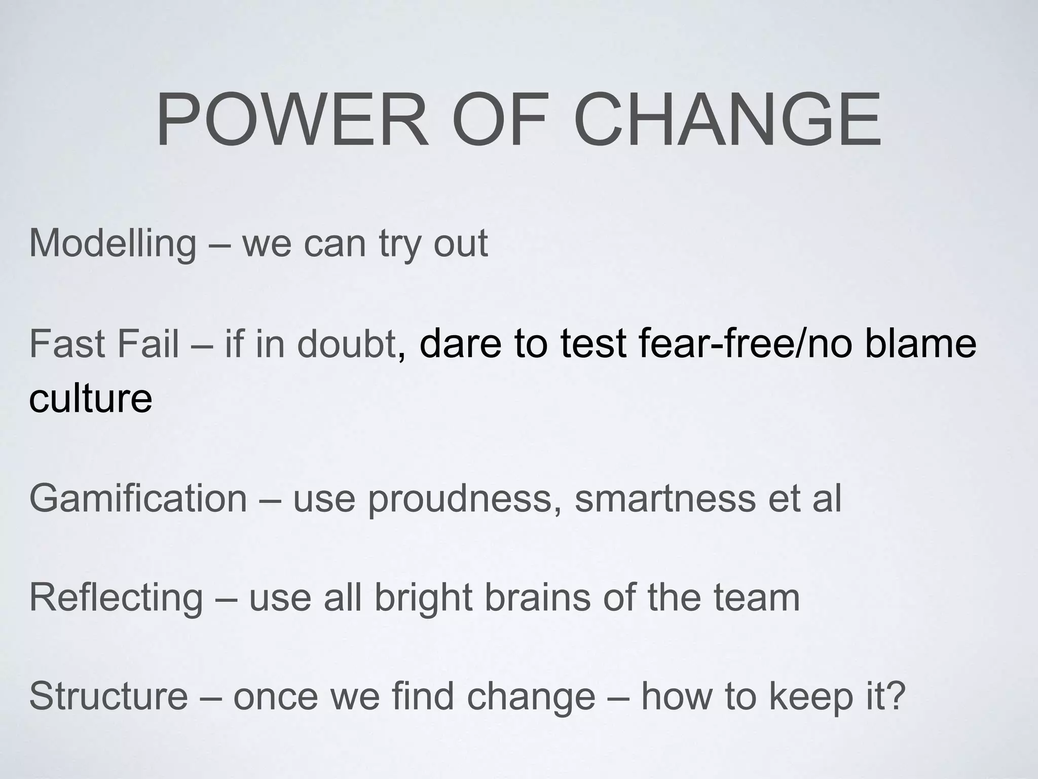 POWER OF CHANGE 
Modelling – we can try out 
Fast Fail – if in doubt, dare to test fear-free/no blame 
culture 
Gamification – use proudness, smartness et al 
Reflecting – use all bright brains of the team 
Structure – once we find change – how to keep it? 
 