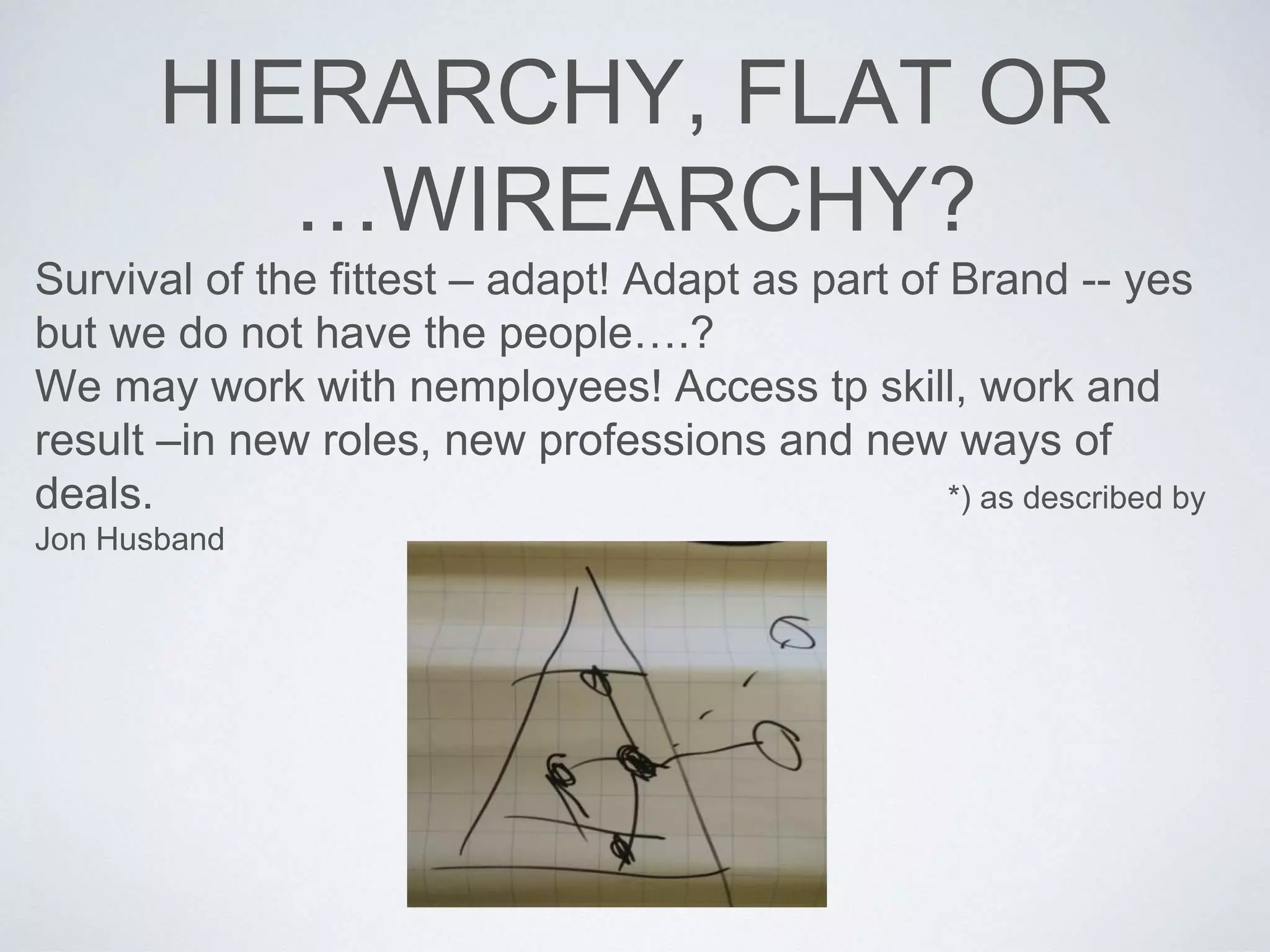 HIERARCHY, FLAT OR 
…WIREARCHY? 
Survival of the fittest – adapt! Adapt as part of Brand -- yes 
but we do not have the people….? 
We may work with nemployees! Access tp skill, work and 
result –in new roles, new professions and new ways of 
deals. *) as described by 
Jon Husband 
 