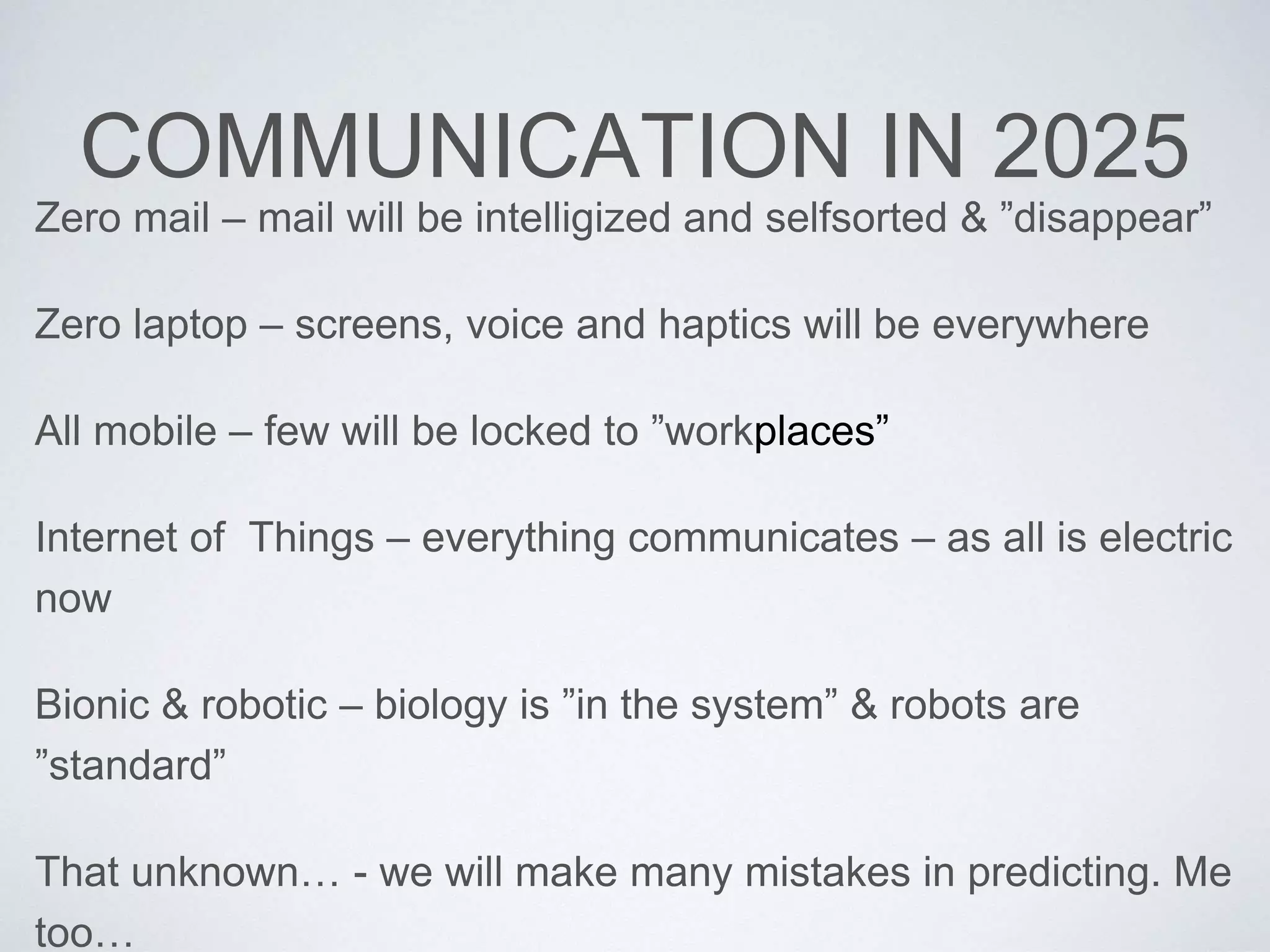 COMMUNICATION IN 2025 
Zero mail – mail will be intelligized and selfsorted & ”disappear” 
Zero laptop – screens, voice and haptics will be everywhere 
All mobile – few will be locked to ”workplaces” 
Internet of Things – everything communicates – as all is electric 
now 
Bionic & robotic – biology is ”in the system” & robots are 
”standard” 
That unknown… - we will make many mistakes in predicting. Me 
too… 
 