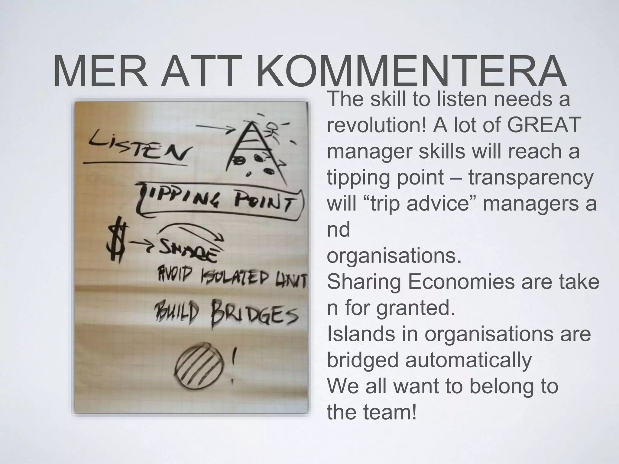 MER ATT KOMMENTERA 
The skill to listen needs a 
revolution! A lot of GREAT 
manager skills will reach a 
tipping point – transparency 
will “trip advice” managers a 
nd 
organisations. 
Sharing Economies are take 
n for granted. 
Islands in organisations are 
bridged automatically 
We all want to belong to 
the team! 
 