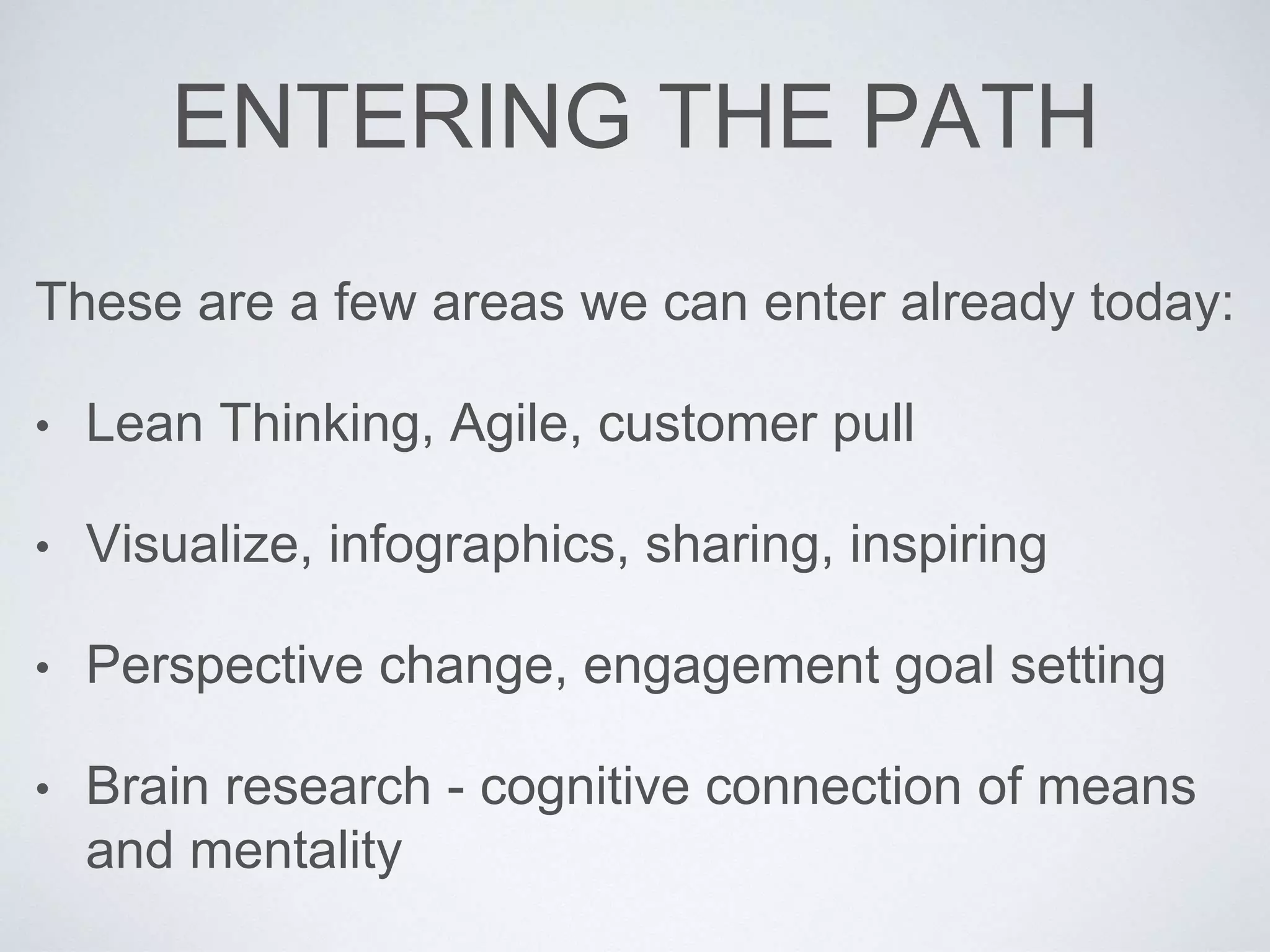 ENTERING THE PATH 
These are a few areas we can enter already today: 
• Lean Thinking, Agile, customer pull 
• Visualize, infographics, sharing, inspiring 
• Perspective change, engagement goal setting 
• Brain research - cognitive connection of means 
and mentality 
 