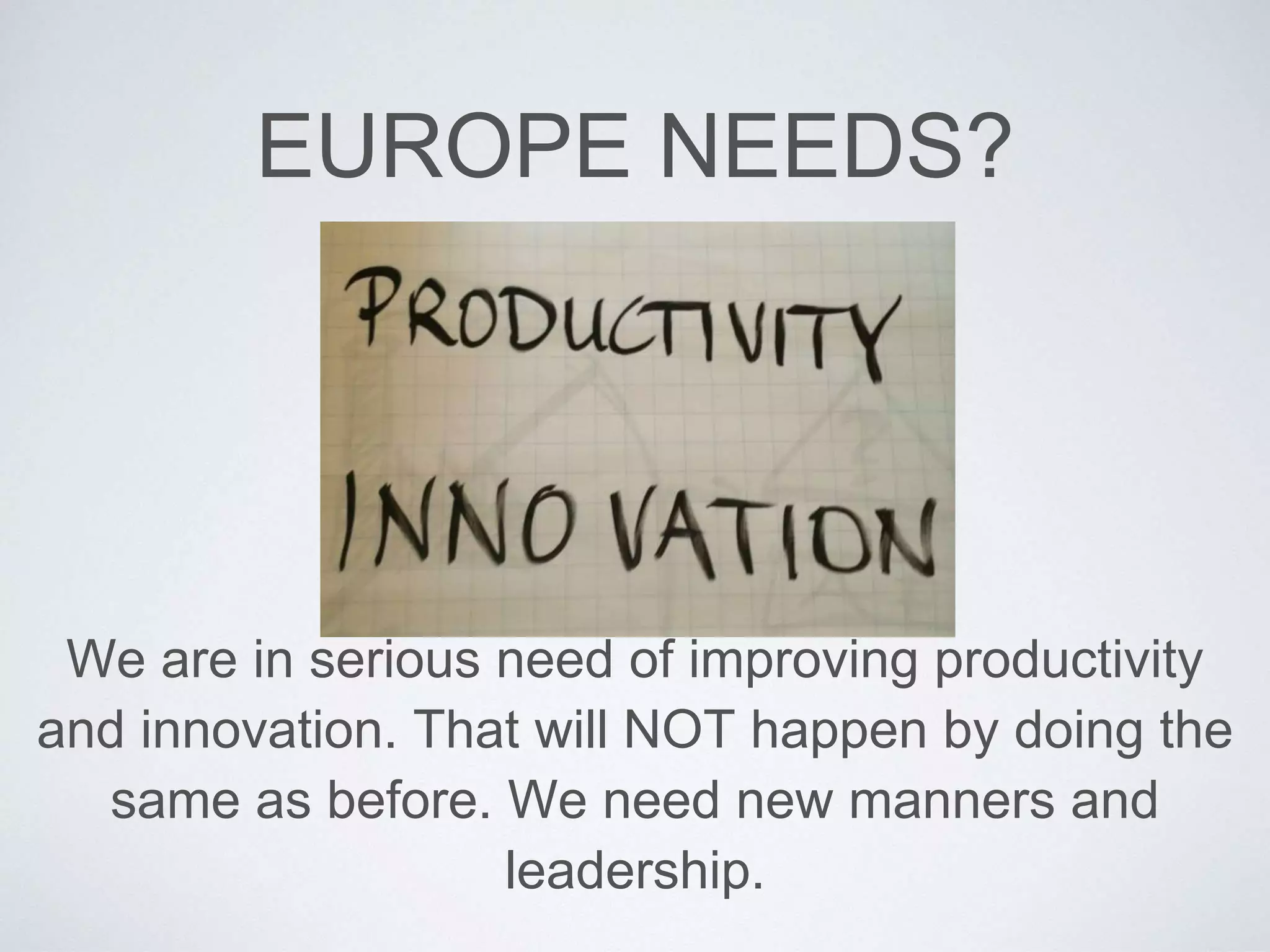 EUROPE NEEDS? 
We are in serious need of improving productivity 
and innovation. That will NOT happen by doing the 
same as before. We need new manners and 
leadership. 
 