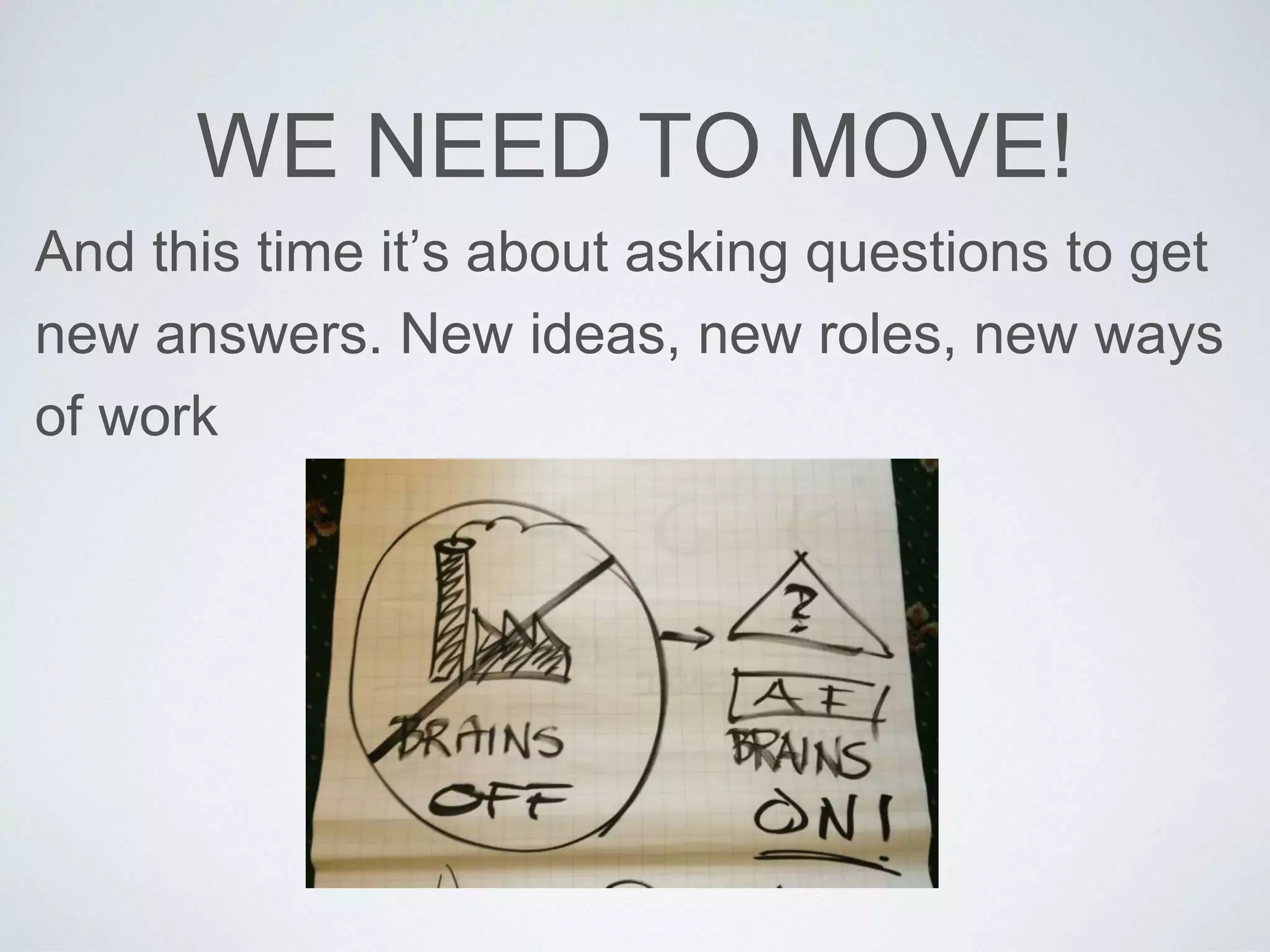WE NEED TO MOVE! 
And this time it’s about asking questions to get 
new answers. New ideas, new roles, new ways 
of work 
 