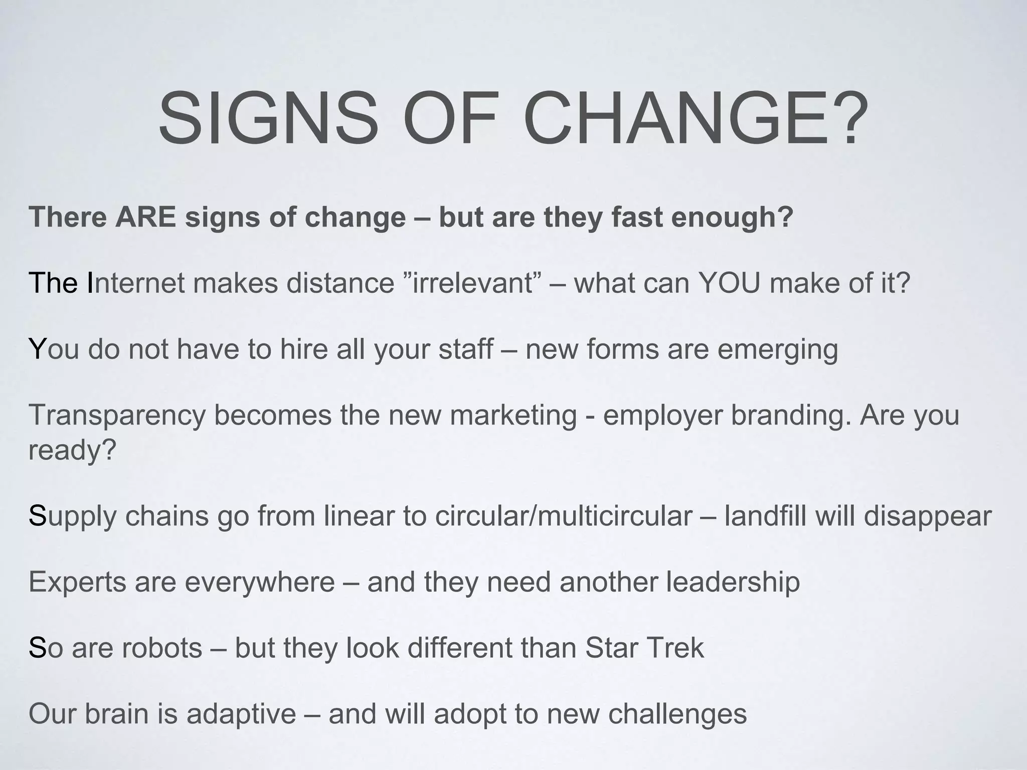 SIGNS OF CHANGE? 
There ARE signs of change – but are they fast enough? 
The Internet makes distance ”irrelevant” – what can YOU make of it? 
You do not have to hire all your staff – new forms are emerging 
Transparency becomes the new marketing - employer branding. Are you 
ready? 
Supply chains go from linear to circular/multicircular – landfill will disappear 
Experts are everywhere – and they need another leadership 
So are robots – but they look different than Star Trek 
Our brain is adaptive – and will adopt to new challenges 
 