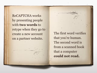 ReCAPTCHA works
by presenting people
with two words to
retype when they go to
create a new account     The first word verifies
on a partner website.    that you’re human.
                         The second word is
                         from a scanned book
                         that a computer
                         could not read.
 