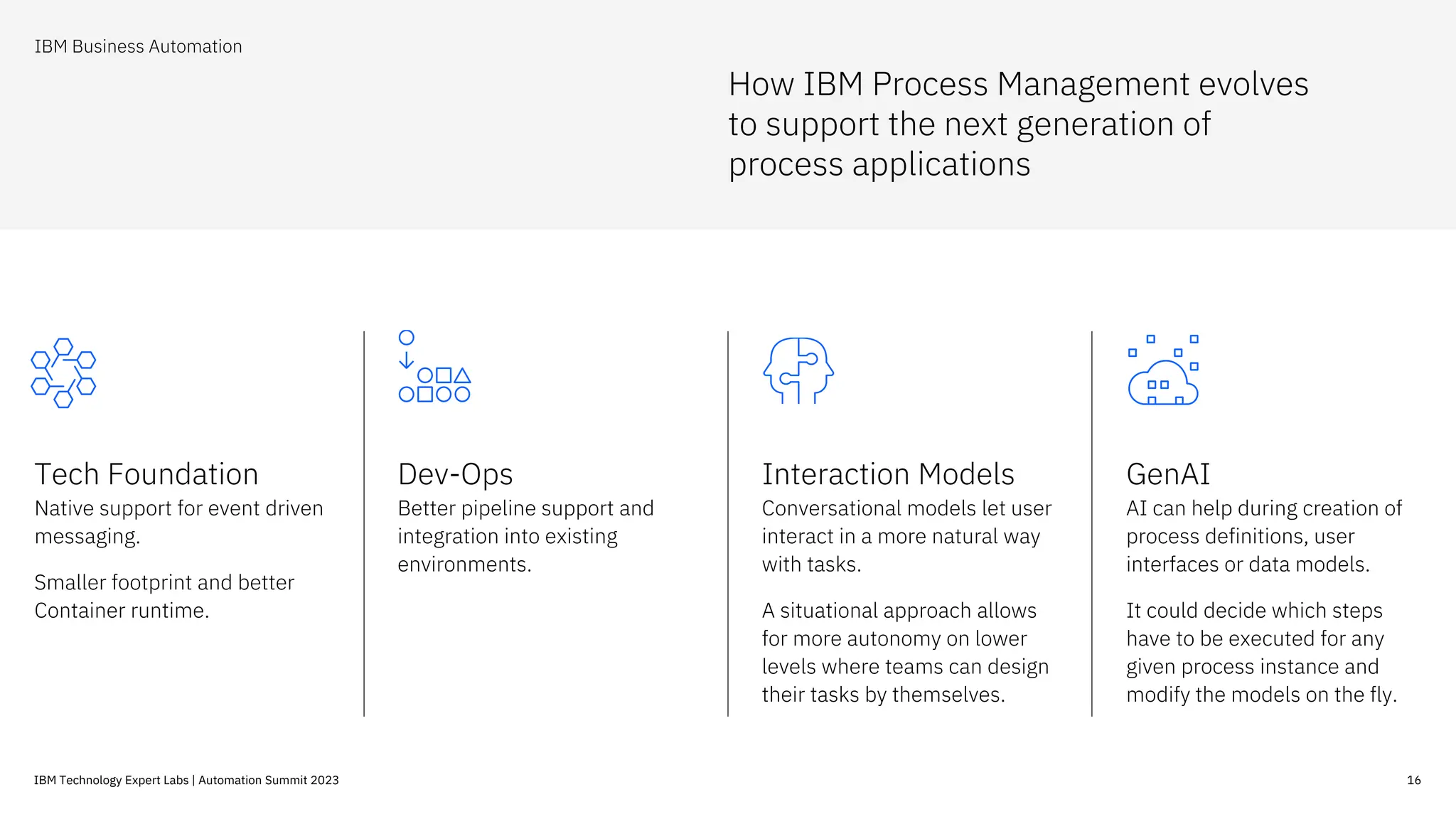 16
IBM Technology Expert Labs | Automation Summit 2023
How IBM Process Management evolves
to support the next generation of
process applications
IBM Business Automation
Tech Foundation
Native support for event driven
messaging.
Smaller footprint and better
Container runtime.
Dev-Ops
Better pipeline support and
integration into existing
environments.
Interaction Models
Conversational models let user
interact in a more natural way
with tasks.
A situational approach allows
for more autonomy on lower
levels where teams can design
their tasks by themselves.
GenAI
AI can help during creation of
process definitions, user
interfaces or data models.
It could decide which steps
have to be executed for any
given process instance and
modify the models on the fly.
 