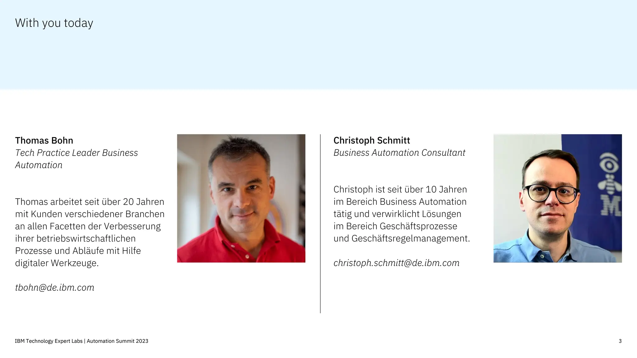 With you today
3
IBM Technology Expert Labs | Automation Summit 2023
Business Automation Consultant
Christoph ist seit über 10 Jahren
im Bereich Business Automation
tätig und verwirklicht Lösungen
im Bereich Geschäftsprozesse
und Geschäftsregelmanagement.
christoph.schmitt@de.ibm.com
Tech Practice Leader Business
Automation
Thomas arbeitet seit über 20 Jahren
mit Kunden verschiedener Branchen
an allen Facetten der Verbesserung
ihrer betriebswirtschaftlichen
Prozesse und Abläufe mit Hilfe
digitaler Werkzeuge.
tbohn@de.ibm.com
 