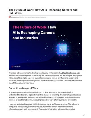 1/10
The Future of Work: How AI is Reshaping Careers and
Industries
solulab.com/future-of-work-ai-reshaping-careers-industries
The rapid advancement of technology, particularly in the realm of Artificial Intelligence (AI),
has become a defining force in reshaping the landscape of work. As we navigate through the
intricacies of this digital age, it is crucial to understand how AI is influencing careers and
industries, creating both challenges and unprecedented opportunities. This blog explores the
rise of AI development services.
Current Landscape of Work
In order to grasp the transformative impact of AI in workplace, it’s essential to first
understand the backdrop against which this change is unfolding. Traditionally, job structures
adhered to well-defined roles and hierarchical frameworks. Employees operated within the
confines of established norms, executing tasks that were often routine and predictable.
However, as technology advanced in the pre-AI era, a shift began to occur. The advent of
computers and digital systems laid the groundwork for a more interconnected and
information-driven work environment. This period of transition witnessed the gradual
 