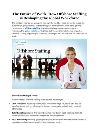 The Future of Work: How Offshore Staffing
is Reshaping the Global Workforce
The winds of change are sweeping through the world of work, driven by forces like
automation, globalization, and technological advancements. One trend gaining
momentum is offshore staffing, transforming how businesses operate and
reshaping the global workforce. This blog delves into the multifaceted impact of
offshore staffing, exploring its potential, challenges, and implications for the future of
work.
Benefits on Multiple Fronts:
For businesses, offshore staffing offers several advantages:
 Cost reduction: Accessing talent pools with lower wage structures can lead to
significant cost savings, allowing businesses to compete globally and reinvest in
other areas.
 Talent pool expansion: The world becomes your talent pool, opening doors to
skilled professionals with diverse expertise and perspectives.
 24/7 availability: Building geographically dispersed teams ensures round-the-clock
operations, enhancing productivity and customer service.
 