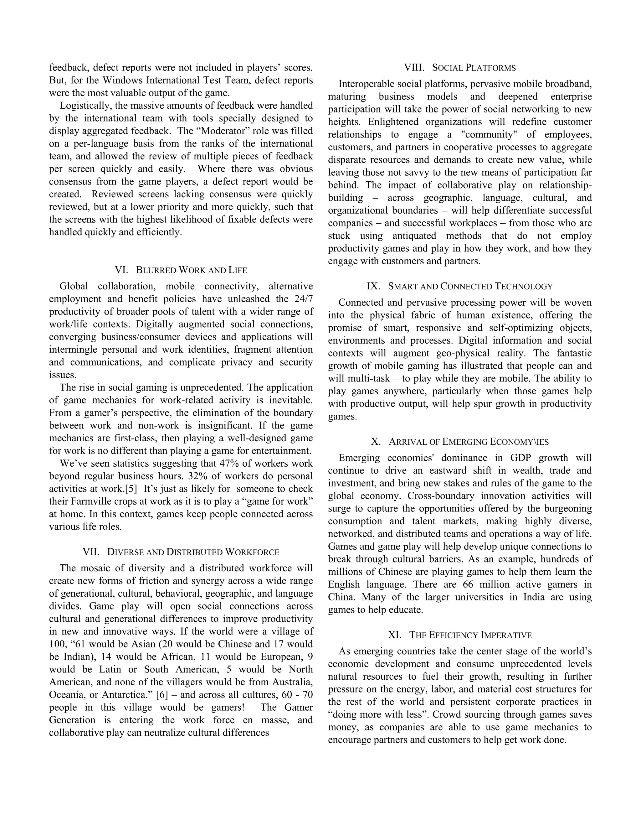 feedback, defect reports were not included in players’ scores.                       VIII. SOCIAL PLATFORMS
But, for the Windows International Test Team, defect reports          Interoperable social platforms, pervasive mobile broadband,
were the most valuable output of the game.                         maturing business models and deepened enterprise
   Logistically, the massive amounts of feedback were handled      participation will take the power of social networking to new
by the international team with tools specially designed to         heights. Enlightened organizations will redefine customer
display aggregated feedback. The “Moderator” role was filled       relationships to engage a "community" of employees,
on a per-language basis from the ranks of the international        customers, and partners in cooperative processes to aggregate
team, and allowed the review of multiple pieces of feedback        disparate resources and demands to create new value, while
per screen quickly and easily. Where there was obvious             leaving those not savvy to the new means of participation far
consensus from the game players, a defect report would be          behind. The impact of collaborative play on relationship-
created. Reviewed screens lacking consensus were quickly           building – across geographic, language, cultural, and
reviewed, but at a lower priority and more quickly, such that      organizational boundaries – will help differentiate successful
the screens with the highest likelihood of fixable defects were    companies – and successful workplaces – from those who are
handled quickly and efficiently.                                   stuck using antiquated methods that do not employ
                                                                   productivity games and play in how they work, and how they
                                                                   engage with customers and partners.
               VI. BLURRED WORK AND LIFE
   Global collaboration, mobile connectivity, alternative                   IX. SMART AND CONNECTED TECHNOLOGY
employment and benefit policies have unleashed the 24/7               Connected and pervasive processing power will be woven
productivity of broader pools of talent with a wider range of      into the physical fabric of human existence, offering the
work/life contexts. Digitally augmented social connections,        promise of smart, responsive and self-optimizing objects,
converging business/consumer devices and applications will         environments and processes. Digital information and social
intermingle personal and work identities, fragment attention       contexts will augment geo-physical reality. The fantastic
and communications, and complicate privacy and security            growth of mobile gaming has illustrated that people can and
issues.                                                            will multi-task – to play while they are mobile. The ability to
   The rise in social gaming is unprecedented. The application     play games anywhere, particularly when those games help
of game mechanics for work-related activity is inevitable.         with productive output, will help spur growth in productivity
From a gamer’s perspective, the elimination of the boundary        games.
between work and non-work is insignificant. If the game
mechanics are first-class, then playing a well-designed game                 X. ARRIVAL OF EMERGING ECONOMYIES
for work is no different than playing a game for entertainment.
                                                                     Emerging economies' dominance in GDP growth will
   We’ve seen statistics suggesting that 47% of workers work
                                                                   continue to drive an eastward shift in wealth, trade and
beyond regular business hours. 32% of workers do personal
                                                                   investment, and bring new stakes and rules of the game to the
activities at work.[5] It’s just as likely for someone to check
                                                                   global economy. Cross-boundary innovation activities will
their Farmville crops at work as it is to play a “game for work”
                                                                   surge to capture the opportunities offered by the burgeoning
at home. In this context, games keep people connected across
                                                                   consumption and talent markets, making highly diverse,
various life roles.
                                                                   networked, and distributed teams and operations a way of life.
                                                                   Games and game play will help develop unique connections to
        VII. DIVERSE AND DISTRIBUTED WORKFORCE
                                                                   break through cultural barriers. As an example, hundreds of
   The mosaic of diversity and a distributed workforce will        millions of Chinese are playing games to help them learn the
create new forms of friction and synergy across a wide range       English language. There are 66 million active gamers in
of generational, cultural, behavioral, geographic, and language    China. Many of the larger universities in India are using
divides. Game play will open social connections across             games to help educate.
cultural and generational differences to improve productivity
in new and innovative ways. If the world were a village of                       XI. THE EFFICIENCY IMPERATIVE
100, “61 would be Asian (20 would be Chinese and 17 would
                                                                      As emerging countries take the center stage of the world’s
be Indian), 14 would be African, 11 would be European, 9
                                                                   economic development and consume unprecedented levels
would be Latin or South American, 5 would be North
                                                                   natural resources to fuel their growth, resulting in further
American, and none of the villagers would be from Australia,
                                                                   pressure on the energy, labor, and material cost structures for
Oceania, or Antarctica.” [6] – and across all cultures, 60 - 70
                                                                   the rest of the world and persistent corporate practices in
people in this village would be gamers! The Gamer
                                                                   “doing more with less”. Crowd sourcing through games saves
Generation is entering the work force en masse, and
                                                                   money, as companies are able to use game mechanics to
collaborative play can neutralize cultural differences
                                                                   encourage partners and customers to help get work done.
 