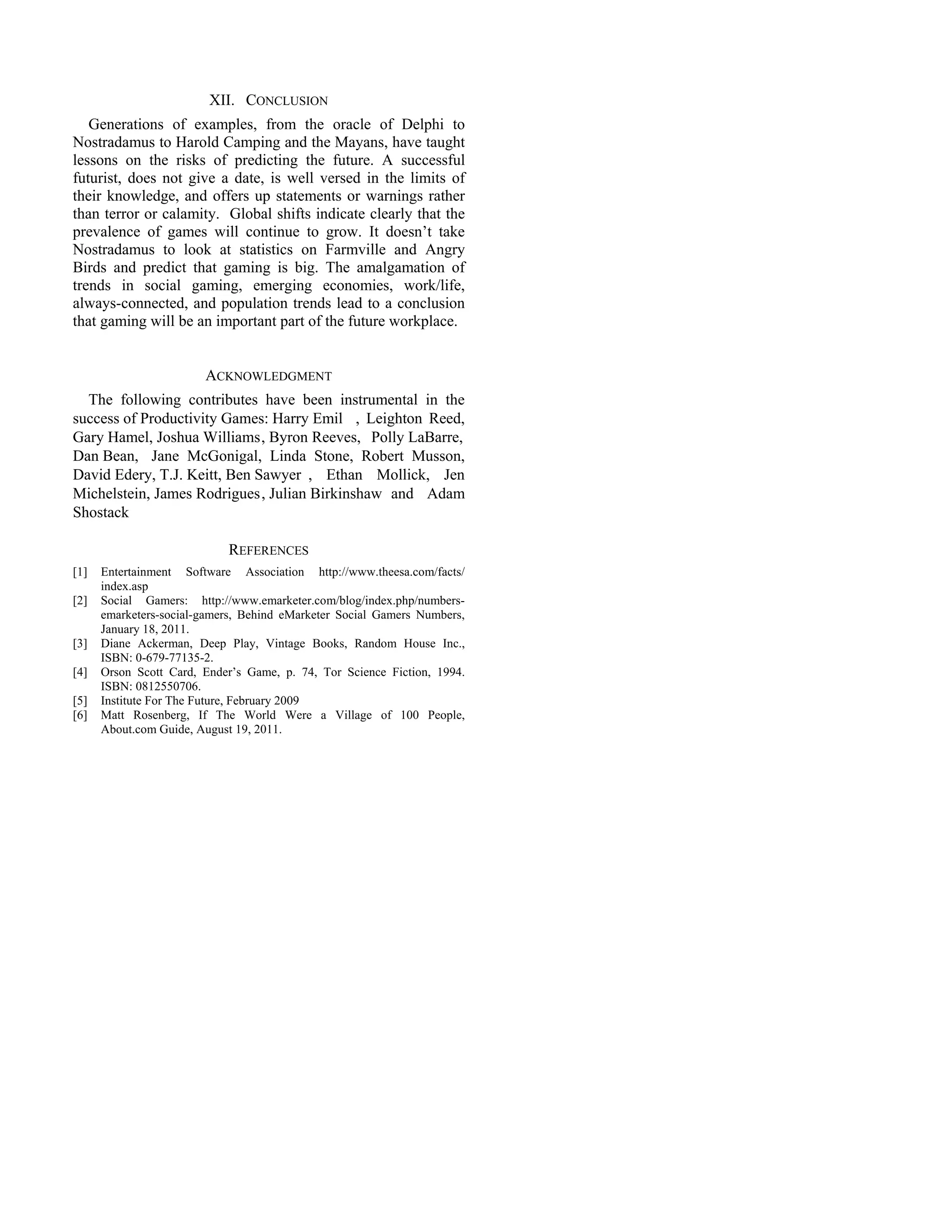 XII. CONCLUSION
   Generations of examples, from the oracle of Delphi to
Nostradamus to Harold Camping and the Mayans, have taught
lessons on the risks of predicting the future. A successful
futurist, does not give a date, is well versed in the limits of
their knowledge, and offers up statements or warnings rather
than terror or calamity. Global shifts indicate clearly that the
prevalence of games will continue to grow. It doesn’t take
Nostradamus to look at statistics on Farmville and Angry
Birds and predict that gaming is big. The amalgamation of
trends in social gaming, emerging economies, work/life,
always-connected, and population trends lead to a conclusion
that gaming will be an important part of the future workplace.


                        ACKNOWLEDGMENT
  The following contributes have been instrumental in the
success of Productivity Games: Harry Emil , Leighton Reed,
Gary Hamel, Joshua Williams , Byron Reeves, Polly LaBarre,
Dan Bean, Jane McGonigal, Linda Stone, Robert Musson,
David Edery, T.J. Keitt, Ben Sawyer , Ethan Mollick, Jen
Michelstein, James Rodrigues , Julian Birkinshaw and Adam
Shostack

                            REFERENCES
[1]   Entertainment Software Association http://www.theesa.com/facts/
      index.asp
[2]   Social Gamers: http://www.emarketer.com/blog/index.php/numbers-
      emarketers-social-gamers, Behind eMarketer Social Gamers Numbers,
      January 18, 2011.
[3]   Diane Ackerman, Deep Play, Vintage Books, Random House Inc.,
      ISBN: 0-679-77135-2.
[4]   Orson Scott Card, Ender’s Game, p. 74, Tor Science Fiction, 1994.
      ISBN: 0812550706.
[5]   Institute For The Future, February 2009
[6]   Matt Rosenberg, If The World Were a Village of 100 People,
      About.com Guide, August 19, 2011.
 