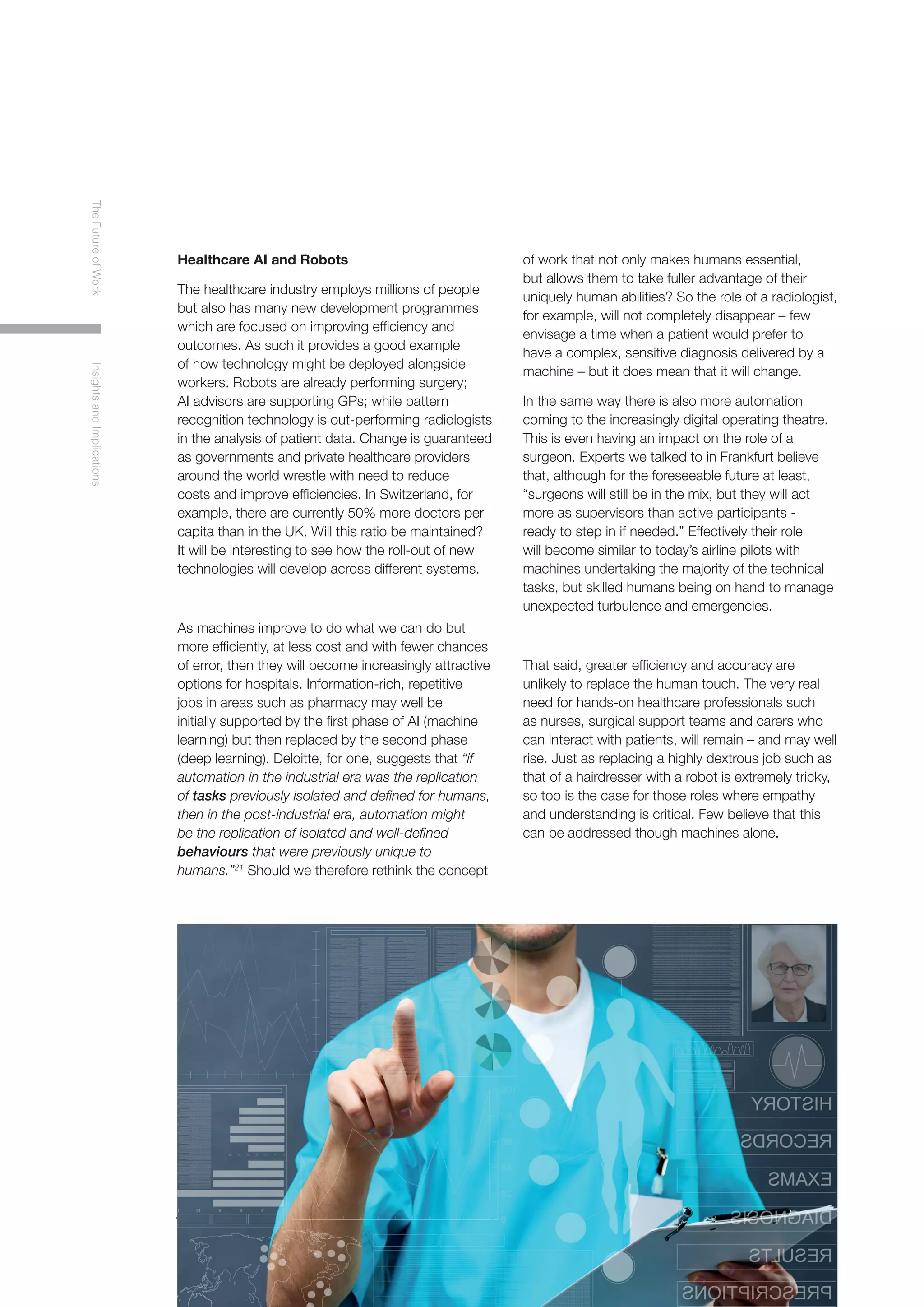 10
TheFutureofWorkInsightsandImplications
Healthcare AI and Robots
The healthcare industry employs millions of people
but also has many new development programmes
which are focused on improving efficiency and
outcomes. As such it provides a good example
of how technology might be deployed alongside
workers. Robots are already performing surgery;
AI advisors are supporting GPs; while pattern
recognition technology is out-performing radiologists
in the analysis of patient data. Change is guaranteed
as governments and private healthcare providers
around the world wrestle with need to reduce
costs and improve efficiencies. In Switzerland, for
example, there are currently 50% more doctors per
capita than in the UK. Will this ratio be maintained?
It will be interesting to see how the roll-out of new
technologies will develop across different systems.
As machines improve to do what we can do but
more efficiently, at less cost and with fewer chances
of error, then they will become increasingly attractive
options for hospitals. Information-rich, repetitive
jobs in areas such as pharmacy may well be
initially supported by the first phase of AI (machine
learning) but then replaced by the second phase
(deep learning). Deloitte, for one, suggests that “if
automation in the industrial era was the replication
of tasks previously isolated and defined for humans,
then in the post-industrial era, automation might
be the replication of isolated and well-defined
behaviours that were previously unique to
humans.”21
Should we therefore rethink the concept
of work that not only makes humans essential,
but allows them to take fuller advantage of their
uniquely human abilities? So the role of a radiologist,
for example, will not completely disappear – few
envisage a time when a patient would prefer to
have a complex, sensitive diagnosis delivered by a
machine – but it does mean that it will change.
In the same way there is also more automation
coming to the increasingly digital operating theatre.
This is even having an impact on the role of a
surgeon. Experts we talked to in Frankfurt believe
that, although for the foreseeable future at least,
“surgeons will still be in the mix, but they will act
more as supervisors than active participants -
ready to step in if needed.” Effectively their role
will become similar to today’s airline pilots with
machines undertaking the majority of the technical
tasks, but skilled humans being on hand to manage
unexpected turbulence and emergencies.
That said, greater efficiency and accuracy are
unlikely to replace the human touch. The very real
need for hands-on healthcare professionals such
as nurses, surgical support teams and carers who
can interact with patients, will remain – and may well
rise. Just as replacing a highly dextrous job such as
that of a hairdresser with a robot is extremely tricky,
so too is the case for those roles where empathy
and understanding is critical. Few believe that this
can be addressed though machines alone.
 