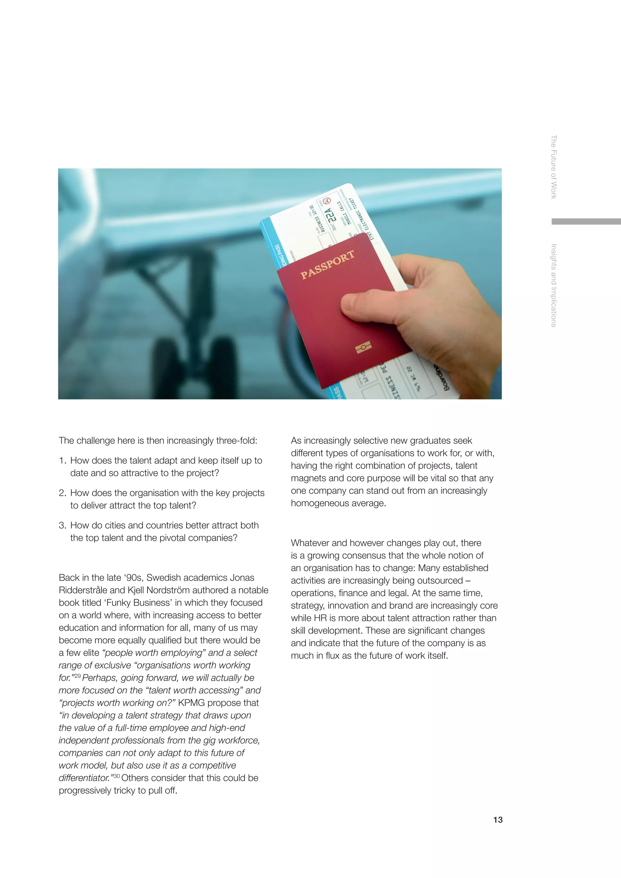 13
TheFutureofWorkInsightsandImplications
The challenge here is then increasingly three-fold:
1.	How does the talent adapt and keep itself up to 	
	 date and so attractive to the project?
2.	How does the organisation with the key projects 	
	 to deliver attract the top talent?
3.	How do cities and countries better attract both 	
	 the top talent and the pivotal companies?
Back in the late ‘90s, Swedish academics Jonas
Ridderstråle and Kjell Nordström authored a notable
book titled ‘Funky Business’ in which they focused
on a world where, with increasing access to better
education and information for all, many of us may
become more equally qualified but there would be
a few elite “people worth employing” and a select
range of exclusive “organisations worth working
for.”29
Perhaps, going forward, we will actually be
more focused on the “talent worth accessing” and
“projects worth working on?” KPMG propose that
“in developing a talent strategy that draws upon
the value of a full-time employee and high-end
independent professionals from the gig workforce,
companies can not only adapt to this future of
work model, but also use it as a competitive
differentiator.”30
Others consider that this could be
progressively tricky to pull off.
As increasingly selective new graduates seek
different types of organisations to work for, or with,
having the right combination of projects, talent
magnets and core purpose will be vital so that any
one company can stand out from an increasingly
homogeneous average.
Whatever and however changes play out, there
is a growing consensus that the whole notion of
an organisation has to change: Many established
activities are increasingly being outsourced –
operations, finance and legal. At the same time,
strategy, innovation and brand are increasingly core
while HR is more about talent attraction rather than
skill development. These are significant changes
and indicate that the future of the company is as
much in flux as the future of work itself.
 