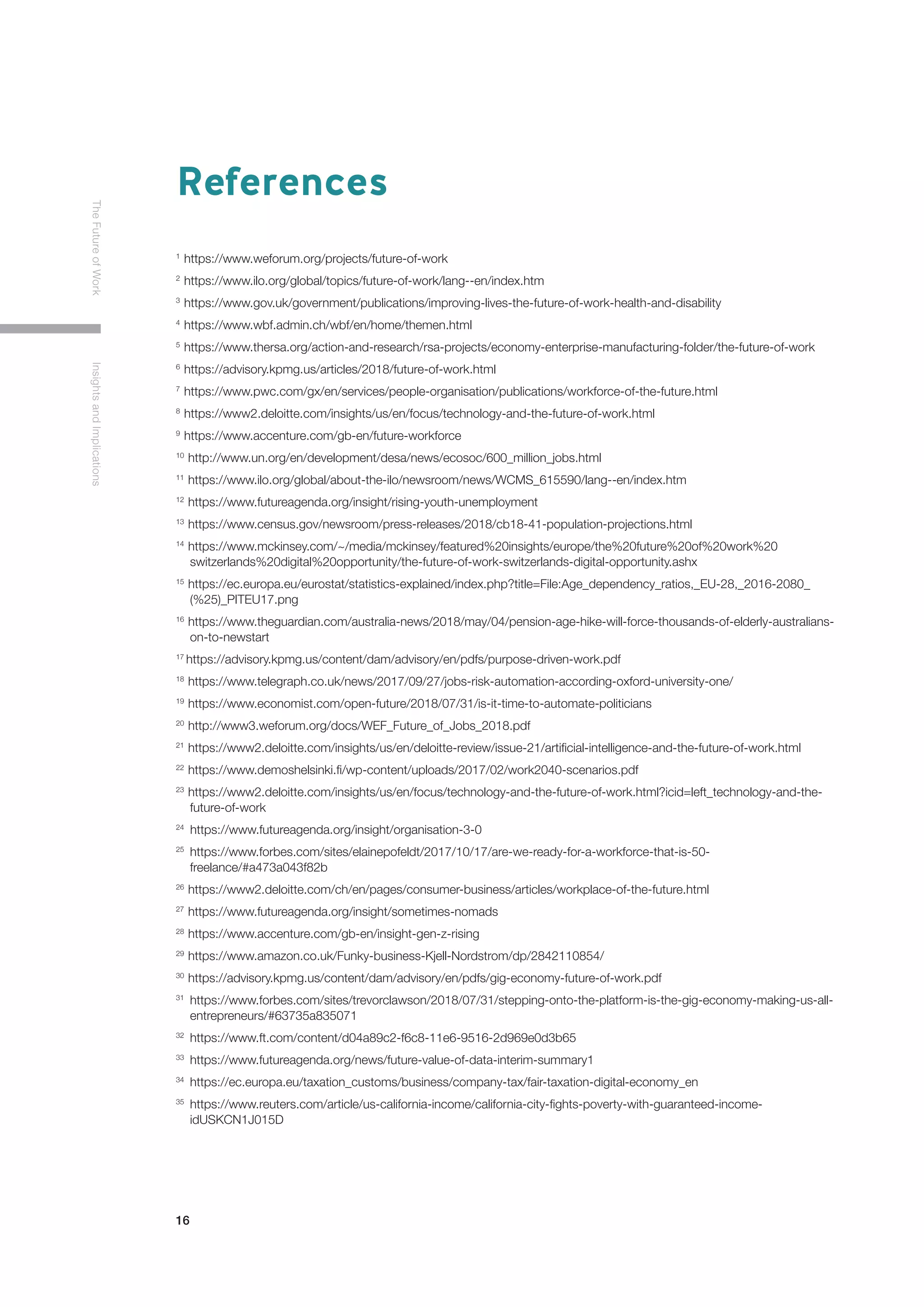 16
TheFutureofWorkInsightsandImplications
References
1
https://www.weforum.org/projects/future-of-work
2
https://www.ilo.org/global/topics/future-of-work/lang--en/index.htm
3
https://www.gov.uk/government/publications/improving-lives-the-future-of-work-health-and-disability
4
https://www.wbf.admin.ch/wbf/en/home/themen.html
5
https://www.thersa.org/action-and-research/rsa-projects/economy-enterprise-manufacturing-folder/the-future-of-work
6
https://advisory.kpmg.us/articles/2018/future-of-work.html
7
https://www.pwc.com/gx/en/services/people-organisation/publications/workforce-of-the-future.html
8
https://www2.deloitte.com/insights/us/en/focus/technology-and-the-future-of-work.html
9
https://www.accenture.com/gb-en/future-workforce
10
http://www.un.org/en/development/desa/news/ecosoc/600_million_jobs.html
11
https://www.ilo.org/global/about-the-ilo/newsroom/news/WCMS_615590/lang--en/index.htm
12
https://www.futureagenda.org/insight/rising-youth-unemployment
13
https://www.census.gov/newsroom/press-releases/2018/cb18-41-population-projections.html
14
https://www.mckinsey.com/~/media/mckinsey/featured%20insights/europe/the%20future%20of%20work%20		
	switzerlands%20digital%20opportunity/the-future-of-work-switzerlands-digital-opportunity.ashx
15
https://ec.europa.eu/eurostat/statistics-explained/index.php?title=File:Age_dependency_ratios,_EU-28,_2016-2080_	
	(%25)_PITEU17.png
16
https://www.theguardian.com/australia-news/2018/may/04/pension-age-hike-will-force-thousands-of-elderly-australians-	
	on-to-newstart
17
https://advisory.kpmg.us/content/dam/advisory/en/pdfs/purpose-driven-work.pdf
18
https://www.telegraph.co.uk/news/2017/09/27/jobs-risk-automation-according-oxford-university-one/
19
https://www.economist.com/open-future/2018/07/31/is-it-time-to-automate-politicians
20
http://www3.weforum.org/docs/WEF_Future_of_Jobs_2018.pdf
21
https://www2.deloitte.com/insights/us/en/deloitte-review/issue-21/artificial-intelligence-and-the-future-of-work.html
22
https://www.demoshelsinki.fi/wp-content/uploads/2017/02/work2040-scenarios.pdf
23
https://www2.deloitte.com/insights/us/en/focus/technology-and-the-future-of-work.html?icid=left_technology-and-the-	
	future-of-work
24
https://www.futureagenda.org/insight/organisation-3-0
25 	
https://www.forbes.com/sites/elainepofeldt/2017/10/17/are-we-ready-for-a-workforce-that-is-50-		
	freelance/#a473a043f82b
26
https://www2.deloitte.com/ch/en/pages/consumer-business/articles/workplace-of-the-future.html
27
https://www.futureagenda.org/insight/sometimes-nomads
28
https://www.accenture.com/gb-en/insight-gen-z-rising
29
https://www.amazon.co.uk/Funky-business-Kjell-Nordstrom/dp/2842110854/
30
https://advisory.kpmg.us/content/dam/advisory/en/pdfs/gig-economy-future-of-work.pdf
31	
https://www.forbes.com/sites/trevorclawson/2018/07/31/stepping-onto-the-platform-is-the-gig-economy-making-us-all-	
	entrepreneurs/#63735a835071
32	
https://www.ft.com/content/d04a89c2-f6c8-11e6-9516-2d969e0d3b65
33	
https://www.futureagenda.org/news/future-value-of-data-interim-summary1
34	
https://ec.europa.eu/taxation_customs/business/company-tax/fair-taxation-digital-economy_en
35	
https://www.reuters.com/article/us-california-income/california-city-fights-poverty-with-guaranteed-income-		
	idUSKCN1J015D
 
