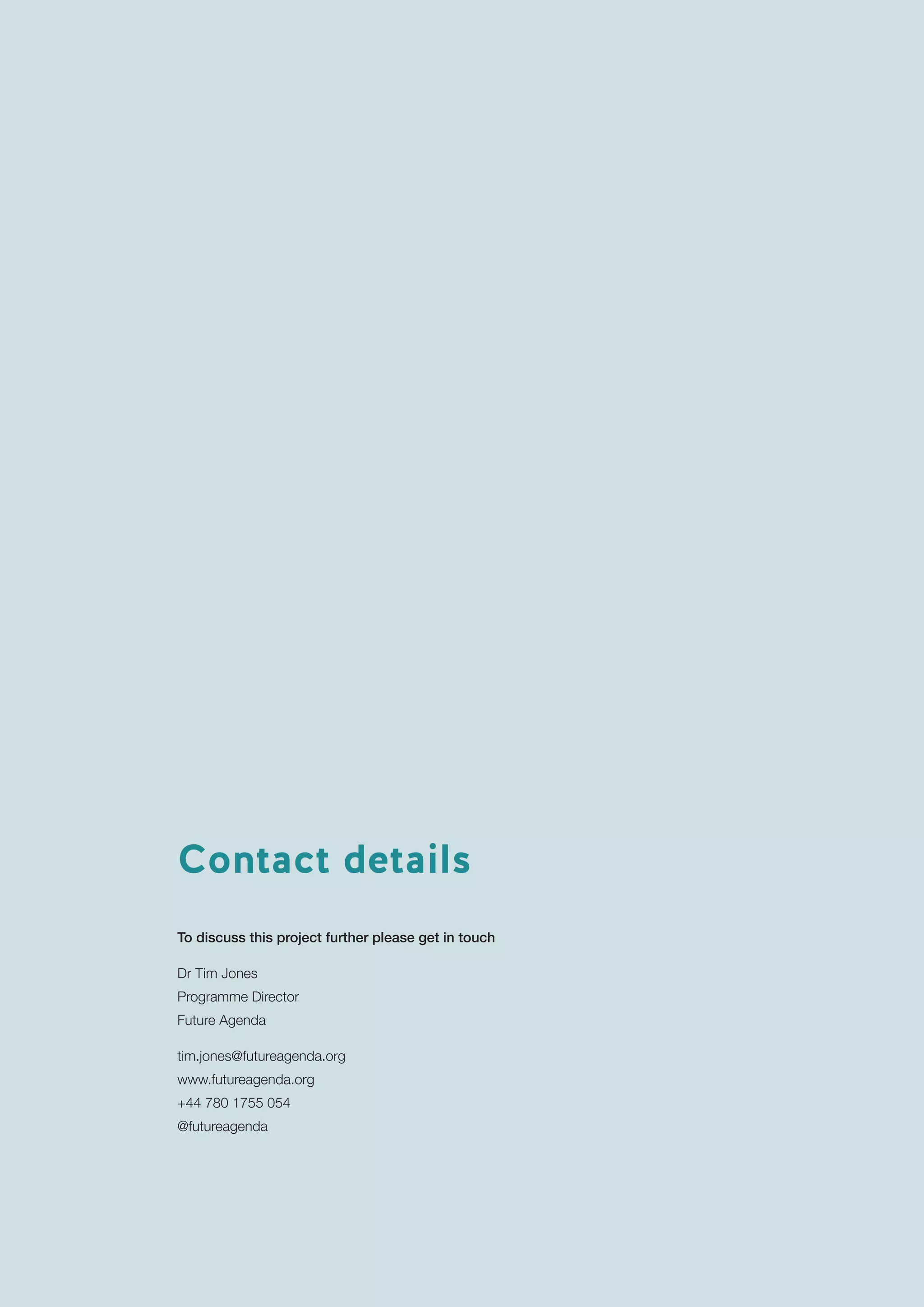 18
TheFutureofWorkInsightsandImplications
Contact details
To discuss this project further please get in touch
Dr Tim Jones
Programme Director
Future Agenda
tim.jones@futureagenda.org
www.futureagenda.org
+44 780 1755 054
@futureagenda
 
