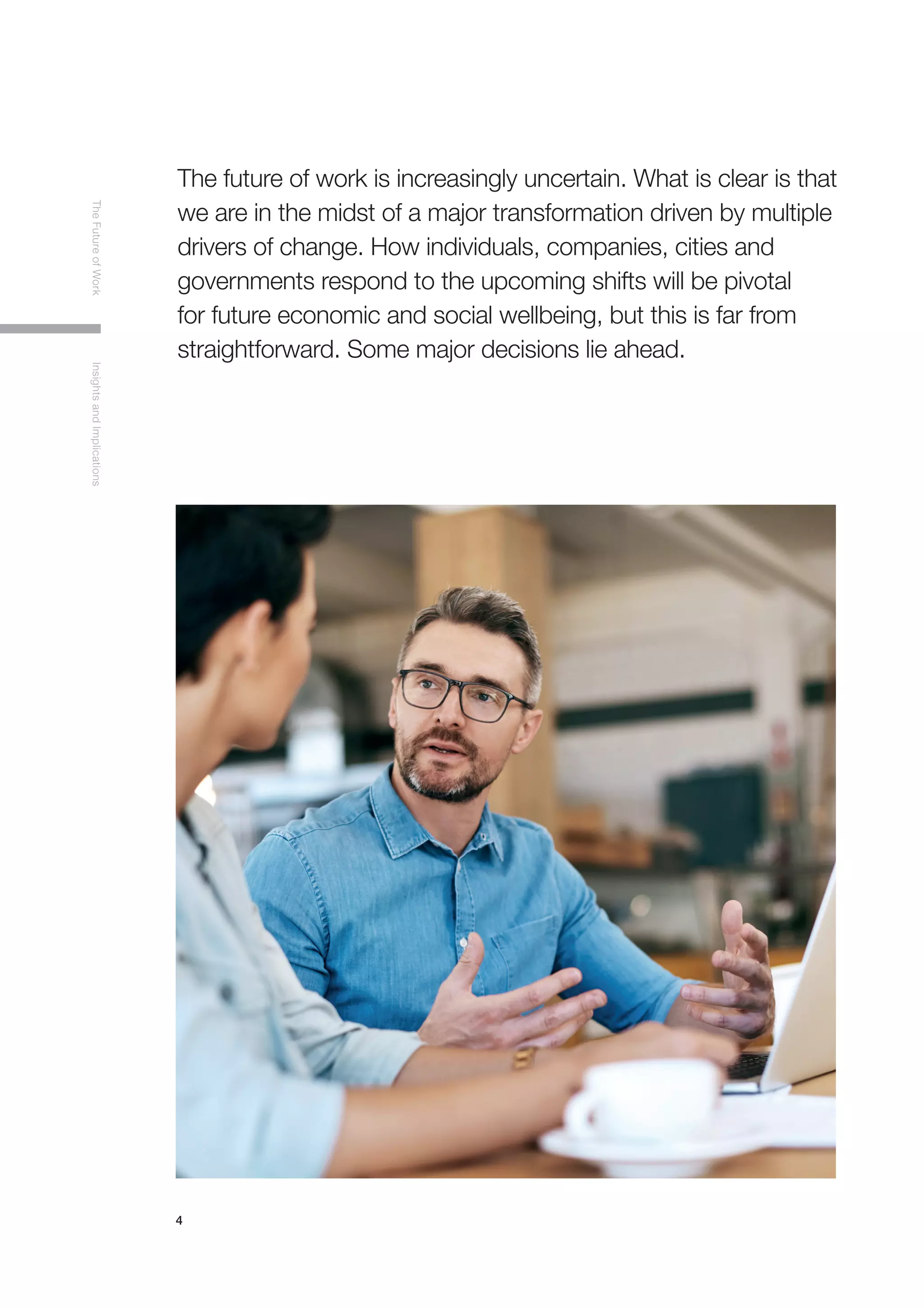 4
TheFutureofWorkInsightsandImplications
The future of work is increasingly uncertain. What is clear is that
we are in the midst of a major transformation driven by multiple
drivers of change. How individuals, companies, cities and
governments respond to the upcoming shifts will be pivotal
for future economic and social wellbeing, but this is far from
straightforward. Some major decisions lie ahead.
 