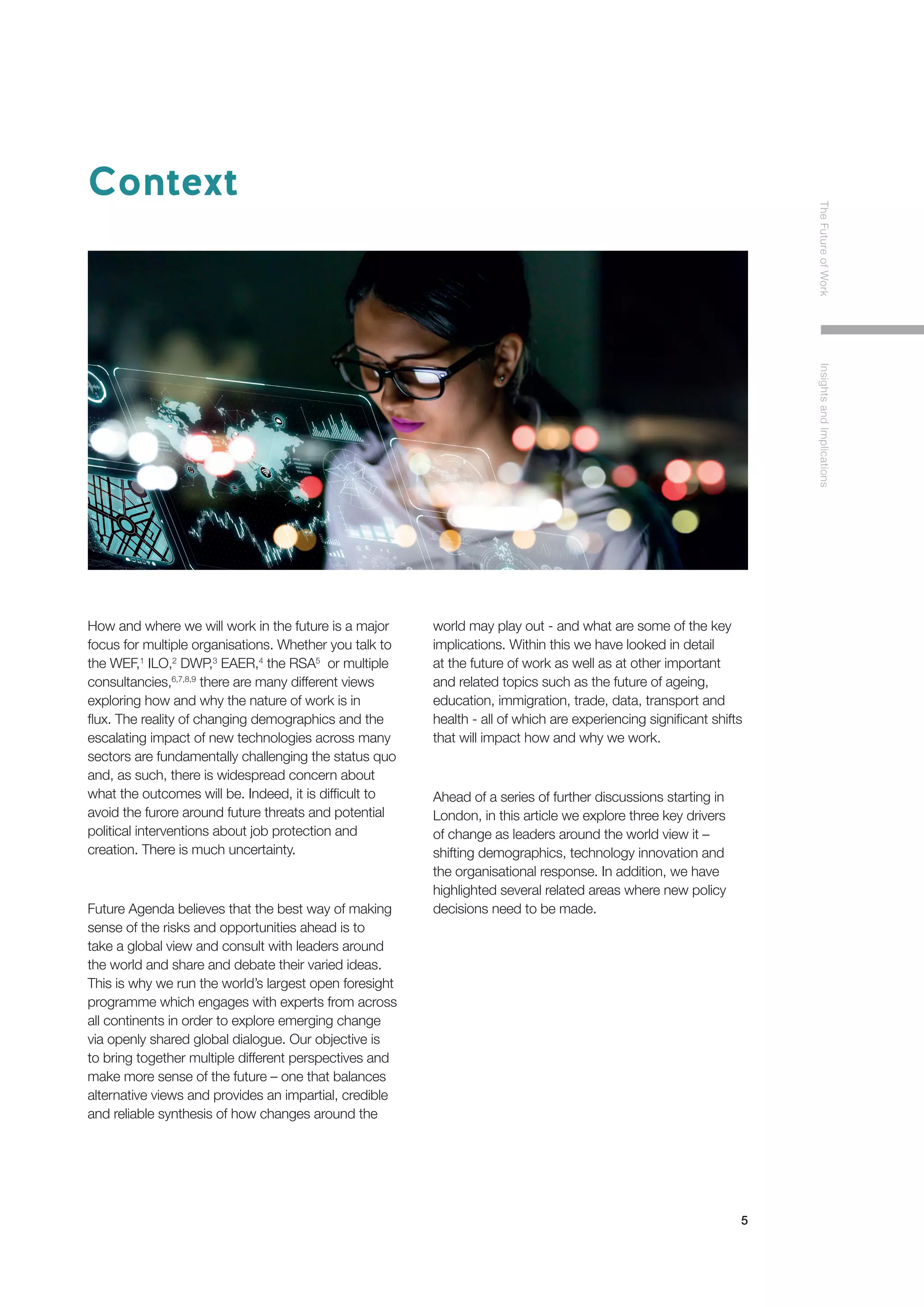 5
TheFutureofWorkInsightsandImplications
Context
How and where we will work in the future is a major
focus for multiple organisations. Whether you talk to
the WEF,1
ILO,2
DWP,3
EAER,4
the RSA5
or multiple
consultancies,6,7,8,9
there are many different views
exploring how and why the nature of work is in
flux. The reality of changing demographics and the
escalating impact of new technologies across many
sectors are fundamentally challenging the status quo
and, as such, there is widespread concern about
what the outcomes will be. Indeed, it is difficult to
avoid the furore around future threats and potential
political interventions about job protection and
creation. There is much uncertainty.
Future Agenda believes that the best way of making
sense of the risks and opportunities ahead is to
take a global view and consult with leaders around
the world and share and debate their varied ideas.
This is why we run the world’s largest open foresight
programme which engages with experts from across
all continents in order to explore emerging change
via openly shared global dialogue. Our objective is
to bring together multiple different perspectives and
make more sense of the future – one that balances
alternative views and provides an impartial, credible
and reliable synthesis of how changes around the
world may play out - and what are some of the key
implications. Within this we have looked in detail
at the future of work as well as at other important
and related topics such as the future of ageing,
education, immigration, trade, data, transport and
health - all of which are experiencing significant shifts
that will impact how and why we work.
Ahead of a series of further discussions starting in
London, in this article we explore three key drivers
of change as leaders around the world view it –
shifting demographics, technology innovation and
the organisational response. In addition, we have
highlighted several related areas where new policy
decisions need to be made.
 