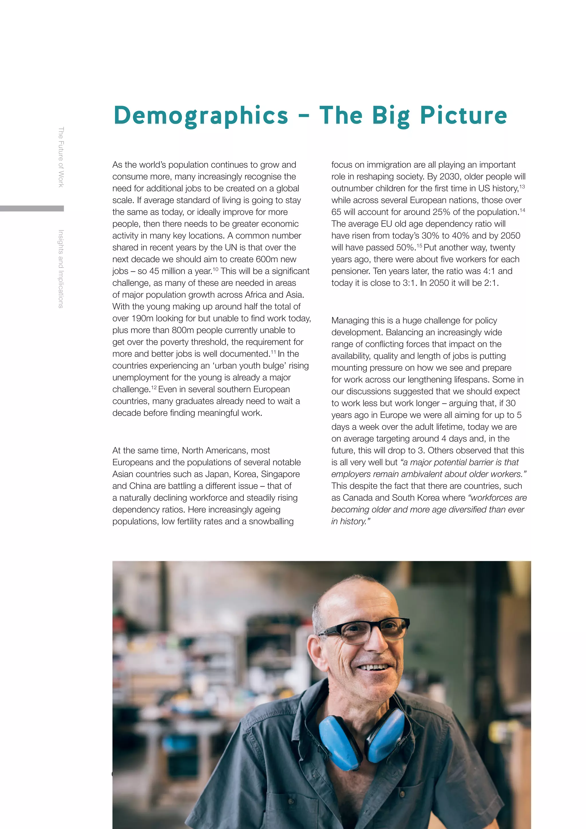 6
TheFutureofWorkInsightsandImplications
As the world’s population continues to grow and
consume more, many increasingly recognise the
need for additional jobs to be created on a global
scale. If average standard of living is going to stay
the same as today, or ideally improve for more
people, then there needs to be greater economic
activity in many key locations. A common number
shared in recent years by the UN is that over the
next decade we should aim to create 600m new
jobs – so 45 million a year.10
This will be a significant
challenge, as many of these are needed in areas
of major population growth across Africa and Asia.
With the young making up around half the total of
over 190m looking for but unable to find work today,
plus more than 800m people currently unable to
get over the poverty threshold, the requirement for
more and better jobs is well documented.11
In the
countries experiencing an ‘urban youth bulge’ rising
unemployment for the young is already a major
challenge.12
Even in several southern European
countries, many graduates already need to wait a
decade before finding meaningful work.
At the same time, North Americans, most
Europeans and the populations of several notable
Asian countries such as Japan, Korea, Singapore
and China are battling a different issue – that of
a naturally declining workforce and steadily rising
dependency ratios. Here increasingly ageing
populations, low fertility rates and a snowballing
focus on immigration are all playing an important
role in reshaping society. By 2030, older people will
outnumber children for the first time in US history,13
while across several European nations, those over
65 will account for around 25% of the population.14
The average EU old age dependency ratio will
have risen from today’s 30% to 40% and by 2050
will have passed 50%.15
Put another way, twenty
years ago, there were about five workers for each
pensioner. Ten years later, the ratio was 4:1 and
today it is close to 3:1. In 2050 it will be 2:1.
Managing this is a huge challenge for policy
development. Balancing an increasingly wide
range of conflicting forces that impact on the
availability, quality and length of jobs is putting
mounting pressure on how we see and prepare
for work across our lengthening lifespans. Some in
our discussions suggested that we should expect
to work less but work longer – arguing that, if 30
years ago in Europe we were all aiming for up to 5
days a week over the adult lifetime, today we are
on average targeting around 4 days and, in the
future, this will drop to 3. Others observed that this
is all very well but “a major potential barrier is that
employers remain ambivalent about older workers.”
This despite the fact that there are countries, such
as Canada and South Korea where “workforces are
becoming older and more age diversified than ever
in history.”
Demographics – The Big Picture
 