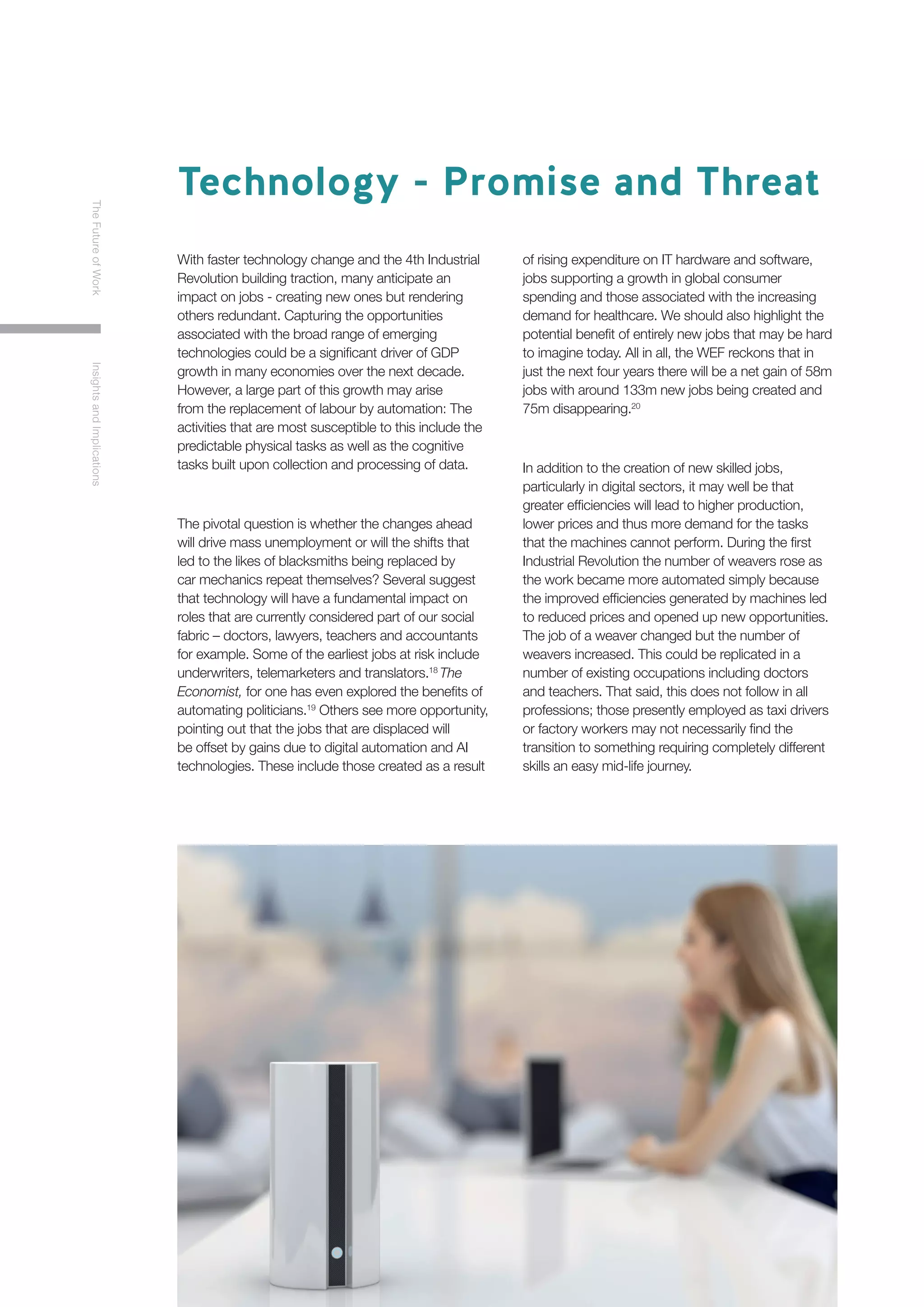 8
TheFutureofWorkInsightsandImplications
With faster technology change and the 4th Industrial
Revolution building traction, many anticipate an
impact on jobs - creating new ones but rendering
others redundant. Capturing the opportunities
associated with the broad range of emerging
technologies could be a significant driver of GDP
growth in many economies over the next decade.
However, a large part of this growth may arise
from the replacement of labour by automation: The
activities that are most susceptible to this include the
predictable physical tasks as well as the cognitive
tasks built upon collection and processing of data.
The pivotal question is whether the changes ahead
will drive mass unemployment or will the shifts that
led to the likes of blacksmiths being replaced by
car mechanics repeat themselves? Several suggest
that technology will have a fundamental impact on
roles that are currently considered part of our social
fabric – doctors, lawyers, teachers and accountants
for example. Some of the earliest jobs at risk include
underwriters, telemarketers and translators.18
The
Economist, for one has even explored the benefits of
automating politicians.19
Others see more opportunity,
pointing out that the jobs that are displaced will
be offset by gains due to digital automation and AI
technologies. These include those created as a result
of rising expenditure on IT hardware and software,
jobs supporting a growth in global consumer
spending and those associated with the increasing
demand for healthcare. We should also highlight the
potential benefit of entirely new jobs that may be hard
to imagine today. All in all, the WEF reckons that in
just the next four years there will be a net gain of 58m
jobs with around 133m new jobs being created and
75m disappearing.20
In addition to the creation of new skilled jobs,
particularly in digital sectors, it may well be that
greater efficiencies will lead to higher production,
lower prices and thus more demand for the tasks
that the machines cannot perform. During the first
Industrial Revolution the number of weavers rose as
the work became more automated simply because
the improved efficiencies generated by machines led
to reduced prices and opened up new opportunities.
The job of a weaver changed but the number of
weavers increased. This could be replicated in a
number of existing occupations including doctors
and teachers. That said, this does not follow in all
professions; those presently employed as taxi drivers
or factory workers may not necessarily find the
transition to something requiring completely different
skills an easy mid-life journey.
Technology - Promise and Threat
 