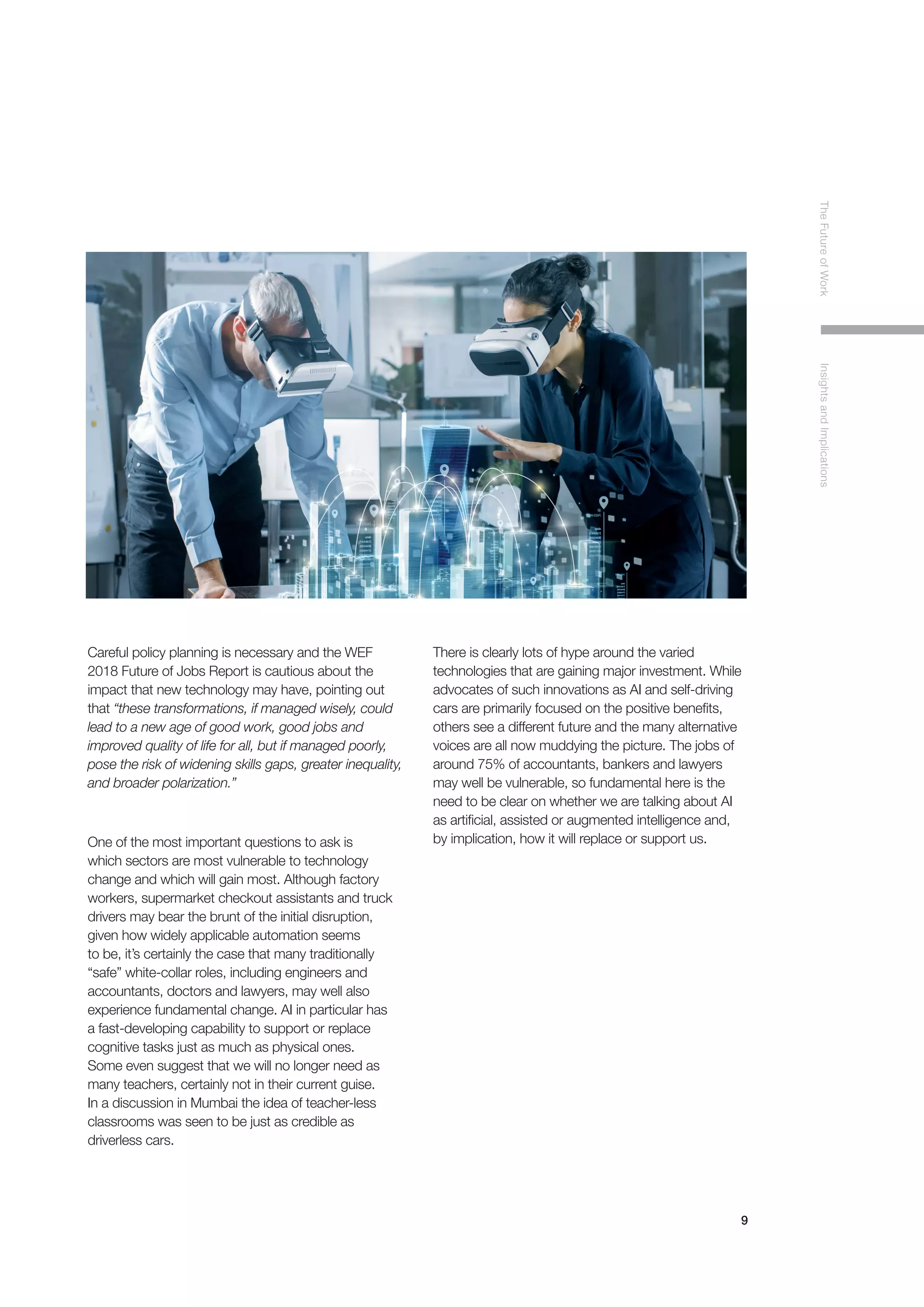 9
TheFutureofWorkInsightsandImplications
Careful policy planning is necessary and the WEF
2018 Future of Jobs Report is cautious about the
impact that new technology may have, pointing out
that “these transformations, if managed wisely, could
lead to a new age of good work, good jobs and
improved quality of life for all, but if managed poorly,
pose the risk of widening skills gaps, greater inequality,
and broader polarization.”
One of the most important questions to ask is
which sectors are most vulnerable to technology
change and which will gain most. Although factory
workers, supermarket checkout assistants and truck
drivers may bear the brunt of the initial disruption,
given how widely applicable automation seems
to be, it’s certainly the case that many traditionally
“safe” white-collar roles, including engineers and
accountants, doctors and lawyers, may well also
experience fundamental change. AI in particular has
a fast-developing capability to support or replace
cognitive tasks just as much as physical ones.
Some even suggest that we will no longer need as
many teachers, certainly not in their current guise.
In a discussion in Mumbai the idea of teacher-less
classrooms was seen to be just as credible as
driverless cars.
There is clearly lots of hype around the varied
technologies that are gaining major investment. While
advocates of such innovations as AI and self-driving
cars are primarily focused on the positive benefits,
others see a different future and the many alternative
voices are all now muddying the picture. The jobs of
around 75% of accountants, bankers and lawyers
may well be vulnerable, so fundamental here is the
need to be clear on whether we are talking about AI
as artificial, assisted or augmented intelligence and,
by implication, how it will replace or support us.
 