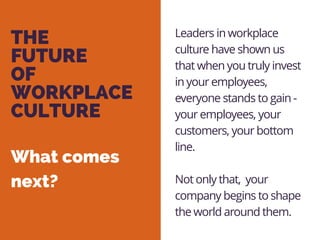 THE
FUTURE
OF
WORKPLACE
CULTURE
Leaders in workplace
culture have shown us
that when you truly invest
in your employees,
everyone stands to gain -
your employees, your
customers, your bottom
line.
Not only that, your
company begins to shape
the world around them.
What comes
next?
 