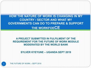 A PROJECT SUBMITTED IN FULFILMENT OF THE
REQUIREMENT FOR THE FUTURE OF WORK MODULE
MODERATED BY THE WORLD BANK
SYLVER KYEYUNE – UGANDA SEPT 2019
HOW THE NATURE OF WORK IS CHANGING IN MY
COUNTRY / SECTOR AND WHAT MY
GOVERNMENTS CAN DO TO PREPARE & SUPPORT
THE WORKFOECE
1 THE FUTURE OF WORK ;- SEPT 2019
 