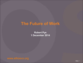 Slide 1 
The Future of Work 
Robert Pye 
1 December 2014 
www.ethosvo.org 
 