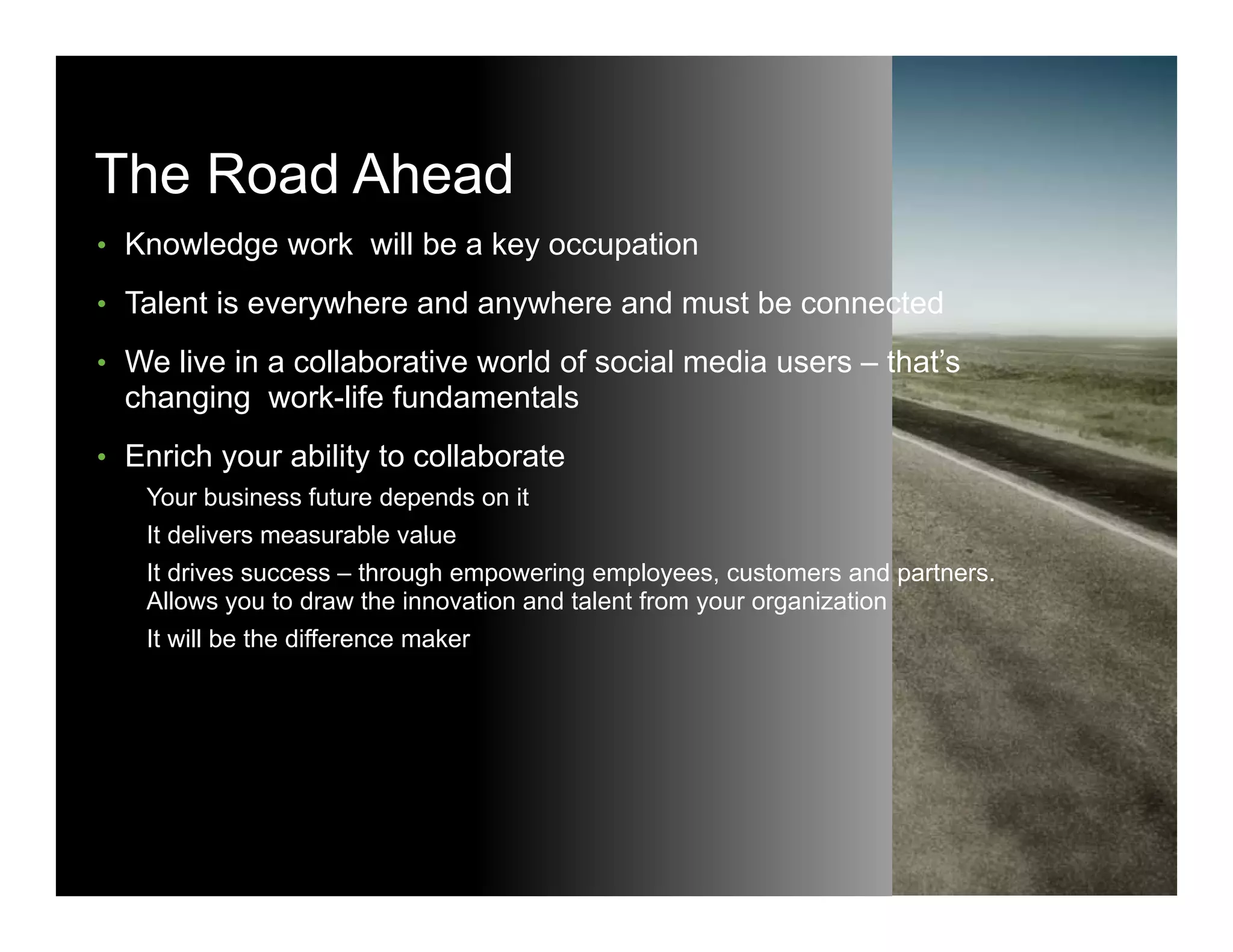 The Road Ahead
• Knowledge work will be a key occupation

• T l t is everywhere and anywhere and must b connected
  Talent i       h      d     h      d    t be      t d
• We live in a collaborative world of social media users – that’s
       changing work-life fundamentals
• Enrich your ability to collaborate
            Your business future depends on it
            It delivers measurable value
            It drives success – through empowering employees, customers and partners.
            Allows you to draw the innovation and talent from your organization
            It will be the difference maker




© 2010 Cisco and/or its affiliates. All rights reserved.                                Cisco Confidential   23
 