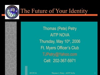 09/29/16 Thomas J. Petry - AITP NoVa 1
The Future of Your Identity
Thomas (Pete) Petry
AITP NOVA
Thursday, May 10th
, 2006
Ft. Myers Officer’s Club
TJPetry@Yahoo.com
Cell: 202-367-5971
 