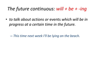 The future continuous: will + be + -ing
• to talk about actions or events which will be in
progress at a certain time in the future.
– This time next week I'll be lying on the beach.

 