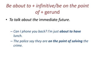 Be about to + infinitive/be on the point
of + gerund
• To talk about the immediate future.
– Can I phone you back? I'm just about to have
lunch.
– The police say they are on the point of solving the
crime.

 