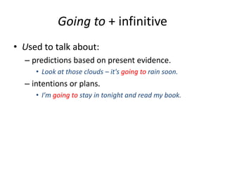 Going to + infinitive
• Used to talk about:
– predictions based on present evidence.
• Look at those clouds – it's going to rain soon.

– intentions or plans.
• I'm going to stay in tonight and read my book.

 