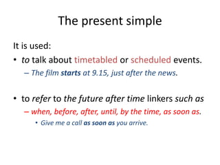 The present simple
It is used:
• to talk about timetabled or scheduled events.
– The film starts at 9.15, just after the news.

• to refer to the future after time linkers such as
– when, before, after, until, by the time, as soon as.
• Give me a call as soon as you arrive.

 