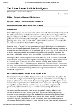 08/08/2020 The Future Role of Artificial Intelligence | Joint Air Power Competence Centre
https://www.japcc.org/the-future-role-of-artificial-intelligence/ 1/8
December 13, 2018
The Future Role of Artificial Intelligence
japcc.org/the-future-role-of-artificial-intelligence
Military Opportunities and Challenges
By Andy J. Fawkes, Consultant Thinke Company Ltd
By Lieutenant Colonel Martin Menzel, DEU A, JAPCC
Introduction
Artificial Intelligence (AI) today is one of the hottest buzzwords in business and industry, and it
has military applications, too. In fact, industry has developed AI as a technology over the last
60 years, and periodically it becomes mainstream news. Progress has not always been smooth,
particularly in the 20 century when funding for AI research was principally public sector,
primarily aimed at academic research and the military. Enthusiasm waxed and waned, as AI
did not consistently deliver the desired level of capability.
However, in the 21 century we have seen industries outside the defence sector, such as large
Internet providers and companies in the automotive field, make significant contributions to AI
development. These developments are of significant interest as they may provide answers how
to further improve unmanned systems’ autonomy, and improve our ability to process vast
amounts of information and data better within military command and control (C2) systems.
The purpose of this article is to provide a basic understanding of AI, its current development,
and the realistic progress that can be expected for military applications, with examples related
to air power, cyber, C2, training, and human-machine teaming. While legal and ethical
concerns about the use of AI cannot be ignored, their details cannot be discussed here because
this essay is focused on technological achievements and future concepts. However, the authors
will address the question of reliability and trust that responsible commanders need to ask
about such AI applications.
Artificial Intelligence – What it is and What it is Not
The concept of what defines AI has changed over time. In essence, there has always been the
view that AI is intelligence demonstrated by machines, in contrast to the natural intelligence
displayed by humans and other animals. In common language, the term AI is applied when a
machine mimics cognitive functions attributed to human minds, such as learning and problem-
solving. There are many different AI methods used by researchers, companies, and
governments, with machine learning and neural networks currently at the forefront.
As computers and advanced algorithms become increasingly capable, tasks originally
considered as requiring AI are often removed from the list since the involved computer
programs are not showing intelligence, but working off a predetermined and limited set of
responses to a predetermined and finite set of inputs. They are not ‘learning’. As of 2018,
capabilities generally classified as AI include successfully understanding human speech,
competing at the highest level in strategic game systems (such as Chess and Go), autonomous
th
st
 