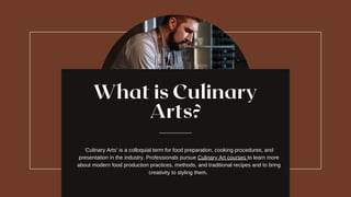 What is Culinary
Arts?
‘Culinary Arts’ is a colloquial term for food preparation, cooking procedures, and
presentation in the industry. Professionals pursue Culinary Art courses to learn more
about modern food production practices, methods, and traditional recipes and to bring
creativity to styling them.
 