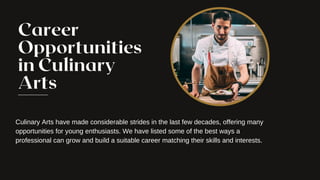 Career
Opportunities
in Culinary
Arts
Culinary Arts have made considerable strides in the last few decades, offering many
opportunities for young enthusiasts. We have listed some of the best ways a
professional can grow and build a suitable career matching their skills and interests.
 
