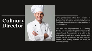 Culinary
Director
Many professionals start their careers in
Culinary Arts to become future industry leaders.
A culinary director is among the top positions in
food production.
The roles and responsibilities of a culinary
director can vary depending on the nature of the
establishment. The main aim is to achieve the
organization’s goals and targets, starting with
building menus, hiring chefs and staff, planning
budgets, and making changes to move the
business forward.
 