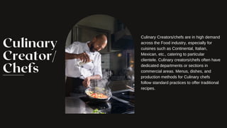 Culinary
Creator/
Chefs
Culinary Creators/chefs are in high demand
across the Food industry, especially for
cuisines such as Continental, Italian,
Mexican, etc., catering to particular
clientele. Culinary creators/chefs often have
dedicated departments or sections in
commercial areas. Menus, dishes, and
production methods for Culinary chefs
follow standard practices to offer traditional
recipes.
 