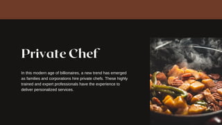 Private Chef
In this modern age of billionaires, a new trend has emerged
as families and corporations hire private chefs. These highly
trained and expert professionals have the experience to
deliver personalized services.
 