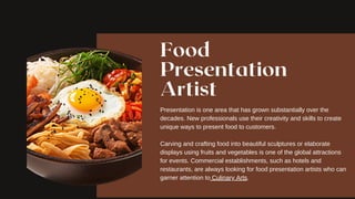 Food
Presentation
Artist
Presentation is one area that has grown substantially over the
decades. New professionals use their creativity and skills to create
unique ways to present food to customers.
Carving and crafting food into beautiful sculptures or elaborate
displays using fruits and vegetables is one of the global attractions
for events. Commercial establishments, such as hotels and
restaurants, are always looking for food presentation artists who can
garner attention to Culinary Arts.
 