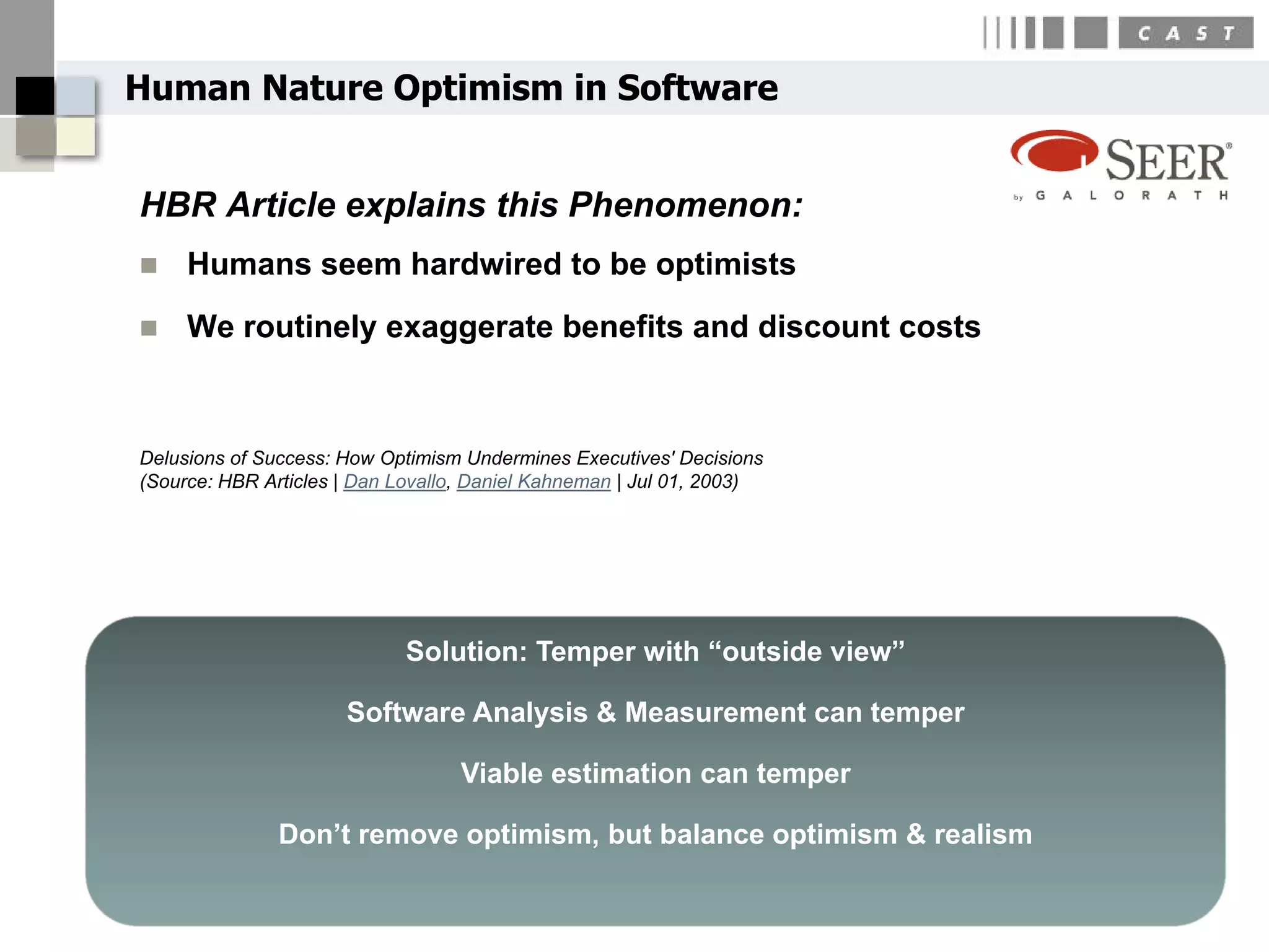Human Nature Optimism in Software


HBR Article explains this Phenomenon:
    Humans seem hardwired to be optimists
    We routinely exaggerate benefits and discount costs



Delusions of Success: How Optimism Undermines Executives' Decisions
(Source: HBR Articles | Dan Lovallo, Daniel Kahneman | Jul 01, 2003)




                             Solution: Temper with “outside view”

                      Software Analysis & Measurement can temper

                                   Viable estimation can temper

               Don’t remove optimism, but balance optimism & realism
                                                                       11
 