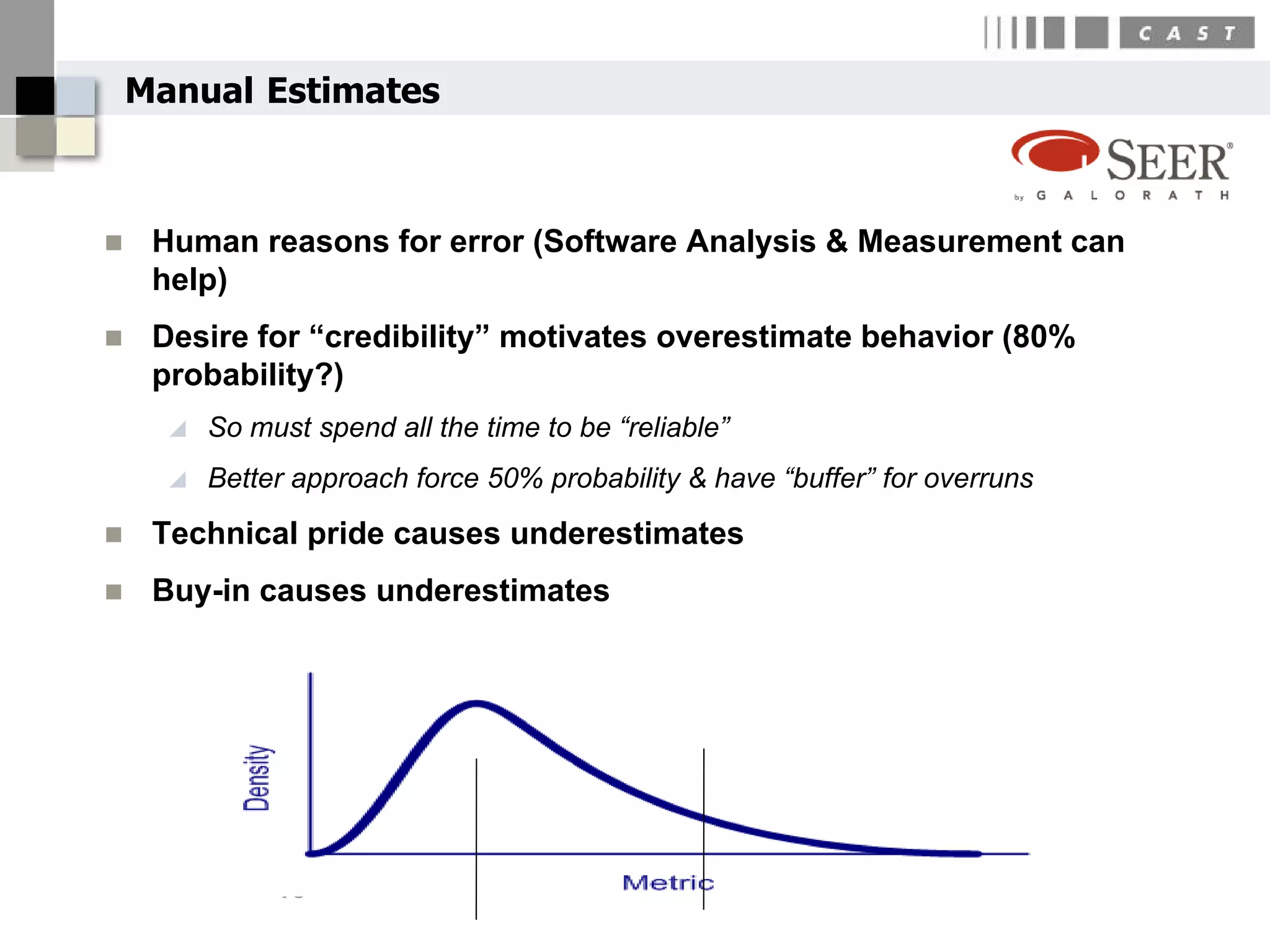 Manual Estimates



    Human reasons for error (Software Analysis & Measurement can
     help)
    Desire for “credibility” motivates overestimate behavior (80%
     probability?)
         So must spend all the time to be “reliable”
         Better approach force 50% probability & have “buffer” for overruns
    Technical pride causes underestimates
    Buy-in causes underestimates




               13
 