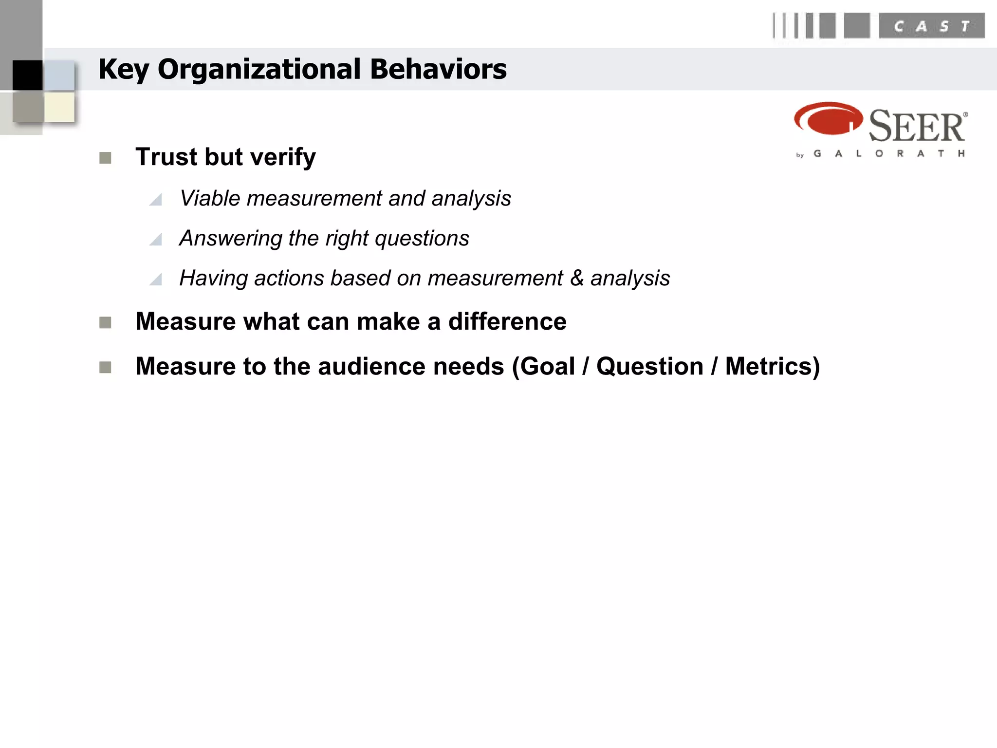 Key Organizational Behaviors


   Trust but verify
        Viable measurement and analysis
        Answering the right questions
        Having actions based on measurement & analysis
   Measure what can make a difference
   Measure to the audience needs (Goal / Question / Metrics)
 
